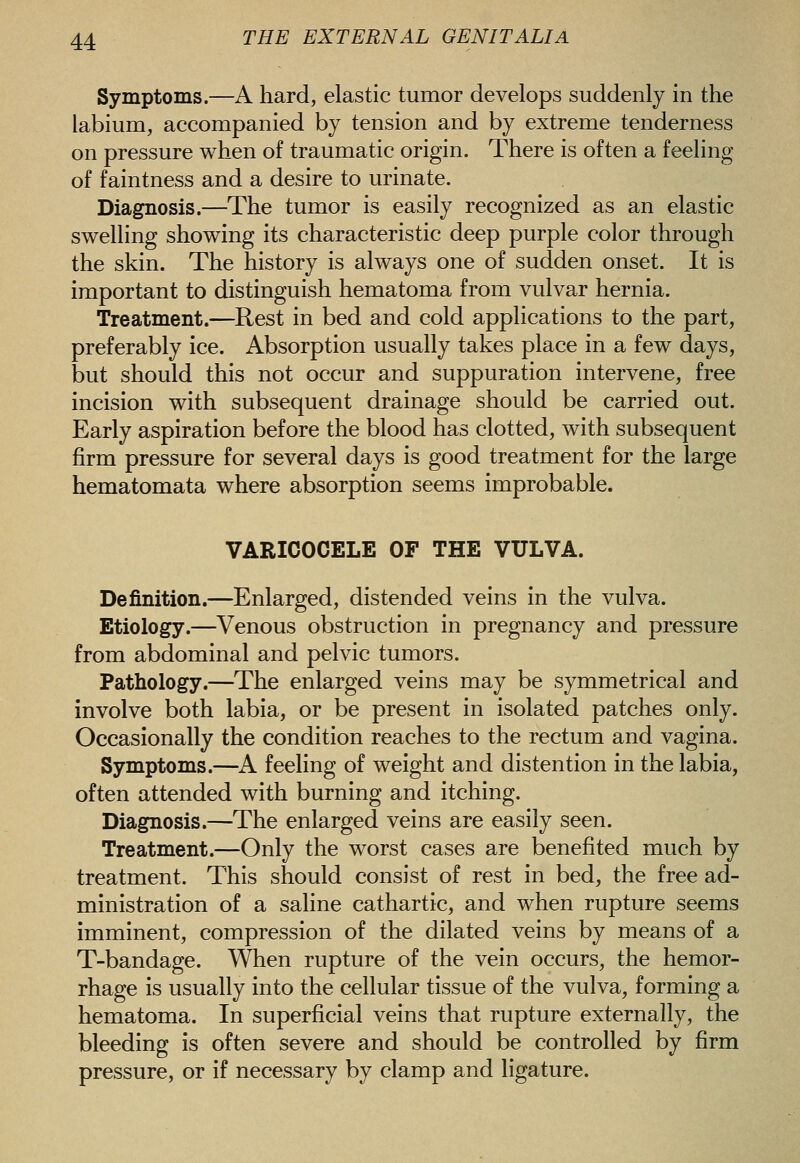 Symptoms.—A hard, elastic tumor develops suddenly in the labium, accompanied by tension and by extreme tenderness on pressure when of traumatic origin. There is often a feeling of faintness and a desire to urinate. Diagnosis.—The tumor is easily recognized as an elastic swelling showing its characteristic deep purple color through the skin. The history is always one of sudden onset. It is important to distinguish hematoma from vulvar hernia. Treatment.—Rest in bed and cold applications to the part, preferably ice. Absorption usually takes place in a few days, but should this not occur and suppuration intervene, free incision with subsequent drainage should be carried out. Early aspiration before the blood has clotted, with subsequent firm pressure for several days is good treatment for the large hematomata where absorption seems improbable. VARICOCELE OF THE VULVA. Definition.—Enlarged, distended veins in the vulva. Etiology.—Venous obstruction in pregnancy and pressure from abdominal and pelvic tumors. Pathology.—The enlarged veins may be symmetrical and involve both labia, or be present in isolated patches only. Occasionally the condition reaches to the rectum and vagina. Symptoms.—A feeling of weight and distention in the labia, often attended with burning and itching. Diagnosis.—The enlarged veins are easily seen. Treatment.—Only the worst cases are benefited much by treatment. This should consist of rest in bed, the free ad- ministration of a saline cathartic, and when rupture seems imminent, compression of the dilated veins by means of a T-bandage. When rupture of the vein occurs, the hemor- rhage is usually into the cellular tissue of the vulva, forming a hematoma. In superficial veins that rupture externally, the bleeding is often severe and should be controlled by firm pressure, or if necessary by clamp and ligature.