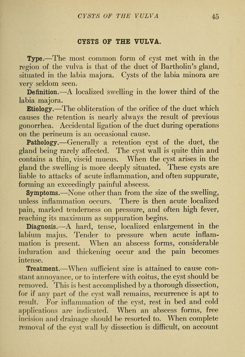 CYSTS OF THE VULVA. Type.—The most common form of cyst met with in the region of the vulva is that of the duct of BarthoKn's gland, situated in the labia majora. Cysts of the labia minora are very seldom seen. Definition.—A localized swelling in the lower third of the labia majora. Etiology.—The obliteration of the orifice of the duct which causes the retention is nearly always the result of previous gonorrhea. Accidental ligation of the duct during operations on the perineum is an occasional cause. Pathology.—Generally a retention cyst of the duct, the gland being rarely affected. The cyst wall is quite thin and contains a thin, viscid mucus. When the cyst arises in the gland the swelling is more deeply situated. These cysts are liable to attacks of acute inflammation, and often suppurate, forming an exceedingly painful abscess. Symptoms.—None other than from the size of the swelling, unless inflammation occurs. There is then acute localized pain, marked tenderness on pressure, and often high fever, reaching its maximum as suppuration begins. Diagnosis.—A hard, tense, localized enlargement in the labium majus. Tender to pressure when acute inflam- mation is present. When an abscess forms, considerable induration and thickening occur and the pain becomes intense. Treatment.—When sufficient size is attained to cause con- stant annoyance, or to interfere with coitus, the cyst should be removed. This is best accomplished by a thorough dissection, for if any part of the cyst wall remains, recurrence is apt to result. For inflammation of the cyst, rest in bed and cold applications are indicated. When an abscess forms, free incision and drainage should be resorted to. When complete removal of the cyst wall by dissection is diflficult, on account
