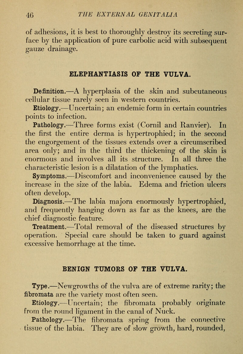 of adhesions, it is best to thoroughly destroy its secreting sur- face by the apphcation of pure carbohc acid with subsequent gauze drainage. ELEPHANTIASIS OF THE VULVA. Definition.—A hyperplasia of the skin and subcutaneous cellular tissue rarely seen in western countries. Etiology.—Uncertain; an endemic form in certain countries points to infection. Pathology.—Three forms exist (Cornil and Ranvier). In the first the entire derma is hypertrophied; in the second the engorgement of the tissues extends over a circumscribed area only; and in the third the thickening of the skin is enormous and involves all its structure. In all three the characteristic lesion is a dilatation of the lymphatics. Symptoms.—Discomfort and inconvenience caused by the increase in the size of the labia. Edema and friction ulcers often develop. Diagnosis.—The labia majora enormously hypertrophied, and frequently hanging down as far as the knees, are the chief diagnostic feature. Treatment.—Total removal of the diseased structures by operation. Special care should be taken to guard against excessive hemorrhage at the time. BENIGN TUMORS OF THE VULVA. Type.—Newgrowths of the vulva are of extreme rarity; the fibromata are the variety most often seen. Etiology.—Uncertain; the fibromata probably originate from the round ligament in the canal of Nuck. Pathology.—The fibromata spring from the connective tissue of the labia. They are of slow growth, hard, rounded.