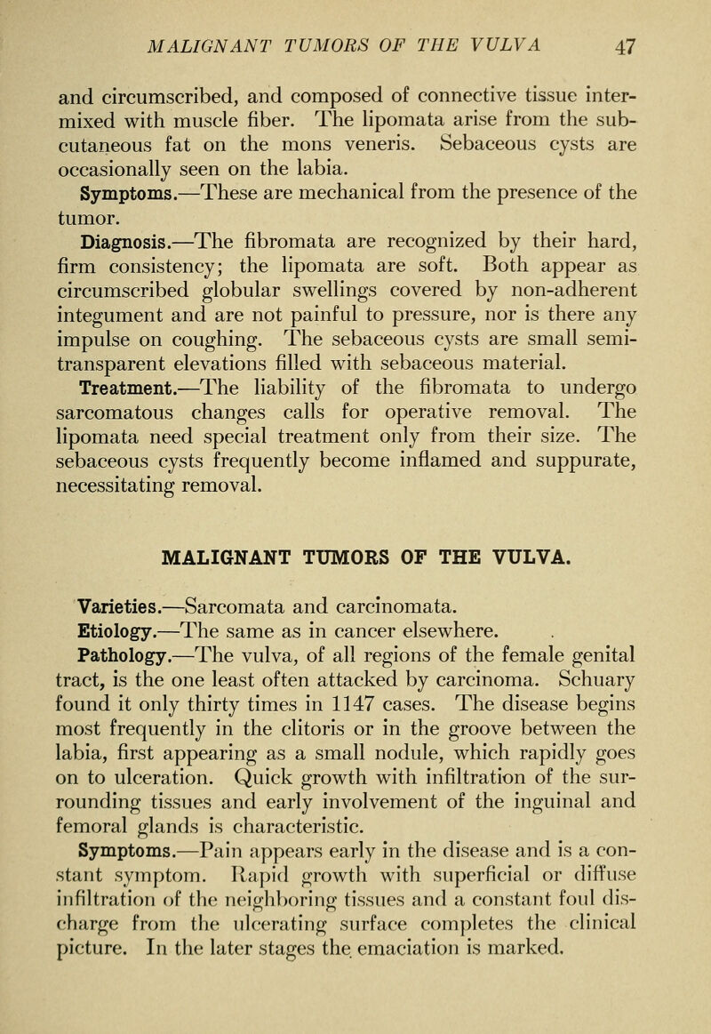 and circumscribed, and composed of connective tissue inter- mixed with muscle fiber. The lipomata arise from the sub- cutaneous fat on the mons veneris. Sebaceous cysts are occasionally seen on the labia. Symptoms.—These are mechanical from the presence of the tumor. Diagnosis.—The fibromata are recognized by their hard, firm consistency; the lipomata are soft. Both appear as circumscribed globular swellings covered by non-adherent integument and are not painful to pressure, nor is there any impulse on coughing. The sebaceous cysts are small semi- transparent elevations filled with sebaceous material. Treatment.—The liability of the fibromata to undergo sarcomatous changes calls for operative removal. The lipomata need special treatment only from their size. The sebaceous cysts frequently become inflamed and suppurate, necessitating removal. MALIGNANT TUMORS OF THE VULVA. Varieties.—Sarcomata and carcinomata. Etiology.—The same as in cancer elsewhere. Pathology.—The vulva, of all regions of the female genital tract, is the one least often attacked by carcinoma. Schuary found it only thirty times in 1147 cases. The disease begins most frequently in the clitoris or in the groove between the labia, first appearing as a small nodule, which rapidly goes on to ulceration. Quick growth with infiltration of the sur- rounding tissues and early involvement of the inguinal and femoral glands is characteristic. Symptoms.—Pain appears early in the disease and is a con- stant symptom. Rapid growth with superficial or diffuse infiltration of the neighboring tissues and a constant foul dis- charge from the ulcerating surface completes the clinical picture. In the later stages the emaciation is marked.