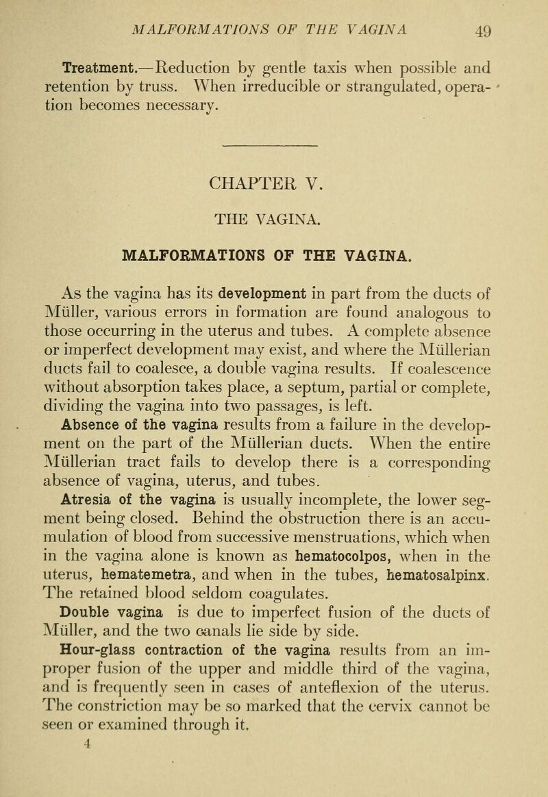 Treatment.—Reduction by gentle taxis when possible and retention by truss. When irreducible or strangulated, opera- tion becomes necessary. CHAPTER V. THE VAGINA. MALFORMATIONS OF THE VAGINA. As the vagina has its development in part from the ducts of Mliller, various errors in formation are found analogous to those occurring in the uterus and tubes. A complete absence or imperfect development may exist, and where the Miillerian ducts fail to coalesce, a double vagina results. If coalescence without absorption takes place, a septum, partial or complete, dividing the vagina into two passages, is left. Absence of the vagina results from a failure in the develop- ment on the part of the Miillerian ducts. When the entire Miillerian tract fails to develop there is a corresponding absence of vagina, uterus, and tubes. Atresia of the vagina is usually incomplete, the lower seg- ment being closed. Behind the obstruction there is an accu- mulation of blood from successive menstruations, which when in the vagina alone is known as hematocolpos, when in the uterus, hematemetra, and when in the tubes, hematosalpinx. The retained blood seldom coagulates. Double vagina is due to imperfect fusion of the ducts of Miiller, and the two oanals lie side by side. Hour-glass contraction of the vagina results from an im- proper fusion of the upper and middle third of the vagina, and is frequently seen in cases of anteflexion of the uterus. The constriction may be so marked that the cervix cannot be seen or examined through it. 4