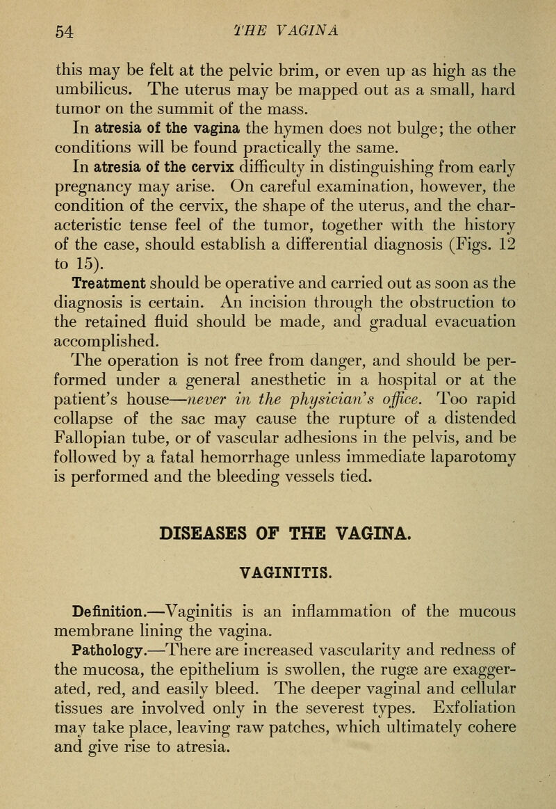 this may be felt at the pelvic brim, or even up as high as the umbilicus. The uterus may be mapped out as a small, hard tumor on the summit of the mass. In atresia of the vagina the hymen does not bulge; the other conditions will be found practically the same. In atresia of the cervix difficulty in distinguishing from early pregnancy may arise. On careful examination, however, the condition of the cervix, the shape of the uterus, and the char- acteristic tense feel of the tumor, together with the history of the case, should establish a differential diagnosis (Figs. 12 to 15). Treatment should be operative and carried out as soon as the diagnosis is certain. An incision through the obstruction to the retained fluid should be made, and gradual evacuation accomplished. The operation is not free from danger, and should be per- formed under a general anesthetic in a hospital or at the patient's house—never in the 'physician s office. Too rapid collapse of the sac may cause the rupture of a distended Fallopian tube, or of vascular adhesions in the pelvis, and be followed by a fatal hemorrhage unless immediate laparotomy is performed and the bleeding vessels tied. DISEASES OF THE VAGINA. VAGINITIS. Definition.—Vaginitis is an inflammation of the mucous membrane lining the vagina. Pathology.—There are increased vascularity and redness of the mucosa, the epithelium is swollen, the rugae are exagger- ated, red, and easily bleed. The deeper vaginal and cellular tissues are involved only in the severest types. Exfoliation may take place, leaving raw patches, which ultimately cohere and give rise to atresia.