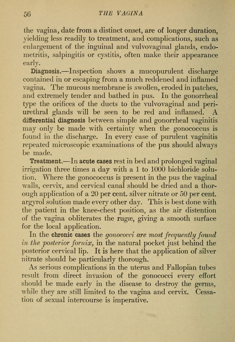 the vagina, date from a distinct onset, are of longer duration, yielding less readily to treatment, and complications, such as enlargement of the inguinal and vulvovaginal glands, endo- metritis, salpingitis or cystitis, often make their appearance earlv. t/ Diagnosis.—Inspection shows a mucopurulent discharge contained in or escaping from a much reddened and inflamed vagina. The mucous membrane is swollen, eroded in patches, and extremely tender and bathed in pus. In the gonorrheal type the orifices of the ducts to the vulvovaginal and peri- urethral glands will be seen to be red and inflamed. A differential diagnosis between simple and gonorrheal vaginitis may only be made with certainty when the gonococcus is found in the discharge. In every case of purulent vaginitis repeated microscopic examinations of the pus should always be made. Treatment.—In acute cases rest in bed and prolonged vaginal irrigation three times a day with a 1 to 1000 bichloride solu- tion. Where the gonococcus is present in the pus the vaginal walls, cervix, and cervical canal should be dried and a thor- ough application of a 20 per cent, silver nitrate or 50 per cent, argyrol solution made every other day. This is best done with the patient in the knee-chest position, as the air distention of the vagina obliterates the rugse, giving a smooth surface for the local application. In the chronic cases the gonococci are most frequently found in the 'posterior fornix, in the natural pocket just behind the posterior cervical lip. It is here that the application of silver nitrate should be particularly thorough. As serious complications in the uterus and Fallopian tubes result from direct invasion of the gonococci every effort should be made early in the disease to destroy the germs, while they are still limited to the vagina and cervix. Cessa- tion of sexual intercourse is imperative.