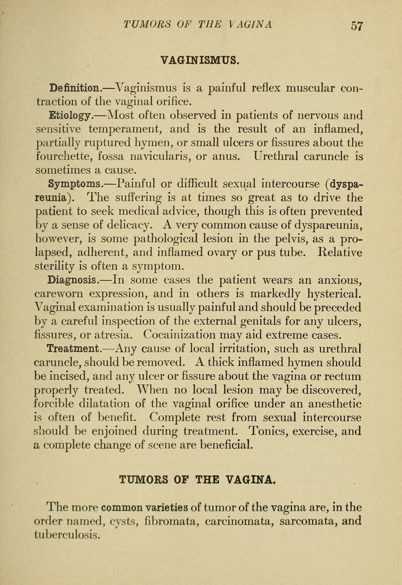 VAGINISMUS. Definition.—Vaginismus is a painful reflex muscular con- traction of the vaginal orifice. Etiology.—Most often observed in patients of nervous and sensitive temperament, and is the result of an inflamed, partially ruptured hymen, or small ulcers or fissures about the fourchette, fossa navicularis, or anus. Urethral caruncle is sometimes a cause. Symptoms.—Painful or difficult sexual intercourse (dyspa- reunia). The suffering is at times so great as to drive the patient to seek medical advice, though this is often prevented by a sense of delicacy. A very common cause of dyspareunia, however, is some pathological lesion in the pelvis, as a pro- lapsed, adherent, and inflamed ovary or pus tube. Relative sterility is often a symptom. Diagnosis.—In some cases the patient wears an anxious, careworn expression, and in others is markedly hysterical. Vaginal examination is usually painful and should be preceded by a careful inspection of the external genitals for any ulcers, fissures, or atresia. Cocainization may aid extreme cases. Treatment.—Any cause of local irritation, such as urethral caruncle, should be removed. A thick inflamed hymen should be incised, and any ulcer or fissure about the vagina or rectum properly treated. When no local lesion may be discovered, forcible dilatation of the vaginal orifice under an anesthetic is often of benefit. Complete rest from sexual intercourse should be enjoined during treatment. Tonics, exercise, and a complete change of scene are beneficial. TUMORS OF THE VAGINA. The more common varieties of tumor of the vagina are, in the order named, cysts, fibromata, carcinomata, sarcomata, and tuberculosis.