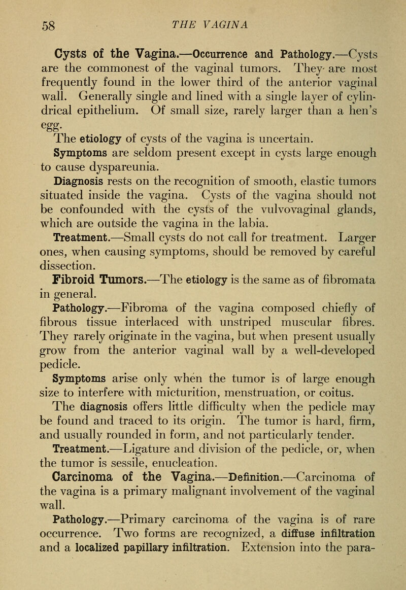 Cysts of the Vagina.—Occurrence and Pathology.—Cysts are the commonest of the vaginal tumors. They- are most frequently found in the lower third of the anterior vaginal wall. Generally single and lined with a single layer of cylin- drical epithelium. Of small size, rarely larger than a hen's egg- The etiology of cysts of the vagina is uncertain. Symptoms are seldom present except in cysts large enough to cause dyspareunia. Diagnosis rests on the recognition of smooth, elastic tumors situated inside the vagina. Cysts of the vagina should not be confounded with the cysts of the vulvovaginal glands, which are outside the vagina in the labia. Treatment.—Small cysts do not call for treatment. Larger ones, when causing symptoms, should be removed by careful dissection. Fibroid Tumors.—The etiology is the same as of fibromata in general. Pathology.—Fibroma of the vagina composed chiefly of fibrous tissue interlaced with unstriped muscular fibres. They rarely originate in the vagina, but when present usually grow from the anterior vaginal wall by a well-developed pedicle. Symptoms arise only when the tumor is of large enough size to interfere with micturition, menstruation, or coitus. The diagnosis offers little difficulty when the pedicle may be found and traced to its origin. The tumor is hard, firm, and usually rounded in form, and not particularly tender. Treatment.—Ligature and division of the pedicle, or, when the tumor is sessile, enucleation. Carcinoma of the Vagina.—Definition.—Carcinoma of the vagina is a primary malignant involvement of the vaginal wall. Pathology.—Primary carcinoma of the vagina is of rare occurrence. Two forms are recognized, a diffuse infiltration and a localized papillary infiltration. Extension into the para-