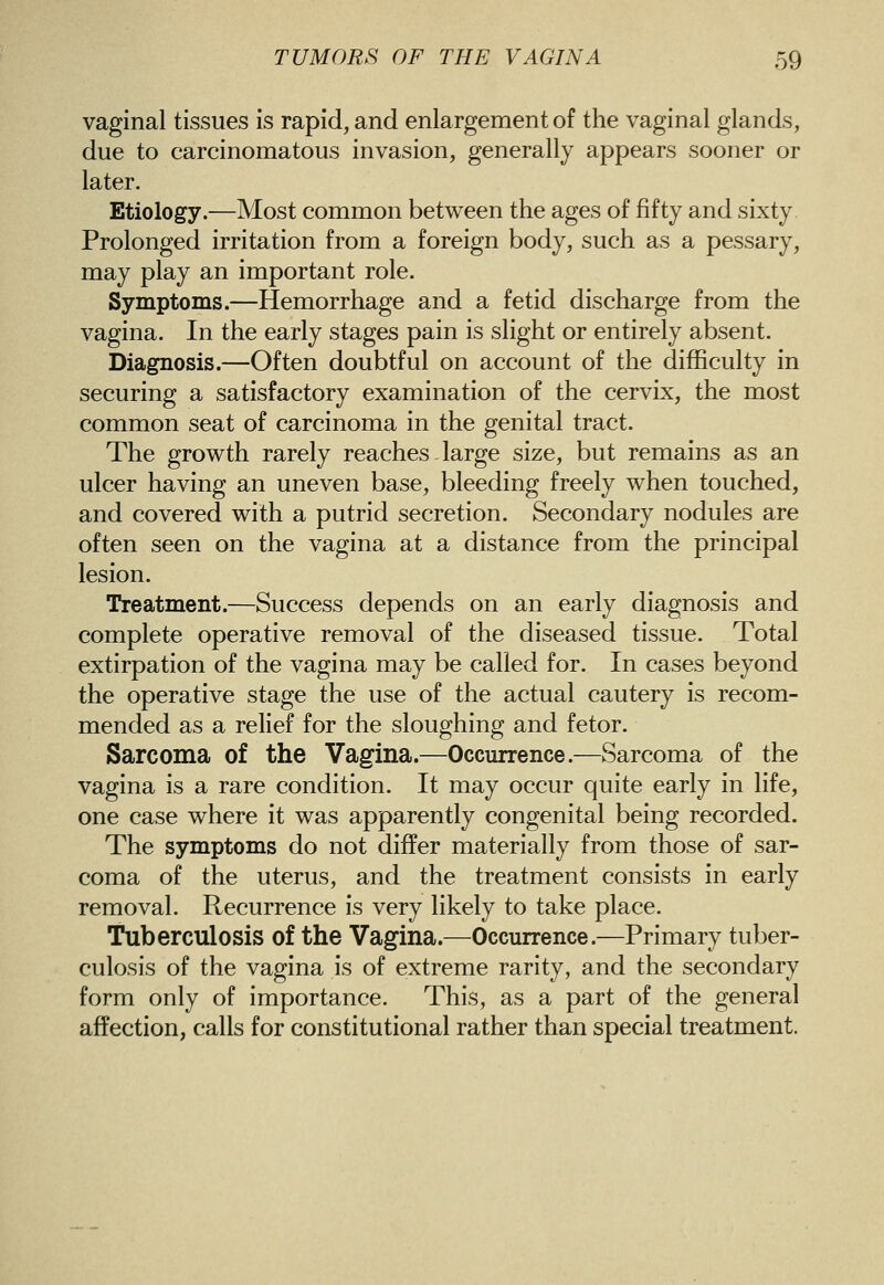 vaginal tissues is rapid, and enlargement of the vaginal glands, due to carcinomatous invasion, generally appears sooner or later. Etiology.—Most common between the ages of fifty and sixty Prolonged irritation from a foreign body, such as a pessary, may play an important role. Symptoms.—Hemorrhage and a fetid discharge from the vagina. In the early stages pain is slight or entirely absent. Diagnosis.—Often doubtful on account of the difficulty in securing a satisfactory examination of the cervix, the most common seat of carcinoma in the genital tract. The growth rarely reaches - large size, but remains as an ulcer having an uneven base, bleeding freely when touched, and covered with a putrid secretion. Secondary nodules are often seen on the vagina at a distance from the principal lesion. Treatment.—Success depends on an early diagnosis and complete operative removal of the diseased tissue. Total extirpation of the vagina may be called for. In cases beyond the operative stage the use of the actual cautery is recom- mended as a relief for the sloughing and fetor. Sarcoma of the Vagina.—Occurrence.—Sarcoma of the vagina is a rare condition. It may occur quite early in life, one case where it was apparently congenital being recorded. The symptoms do not differ materially from those of sar- coma of the uterus, and the treatment consists in early removal. Recurrence is very likely to take place. Tuberculosis of the Vagina.—Occurrence.—Primary tuber- culosis of the vagina is of extreme rarity, and the secondary form only of importance. This, as a part of the general affection, calls for constitutional rather than special treatment.