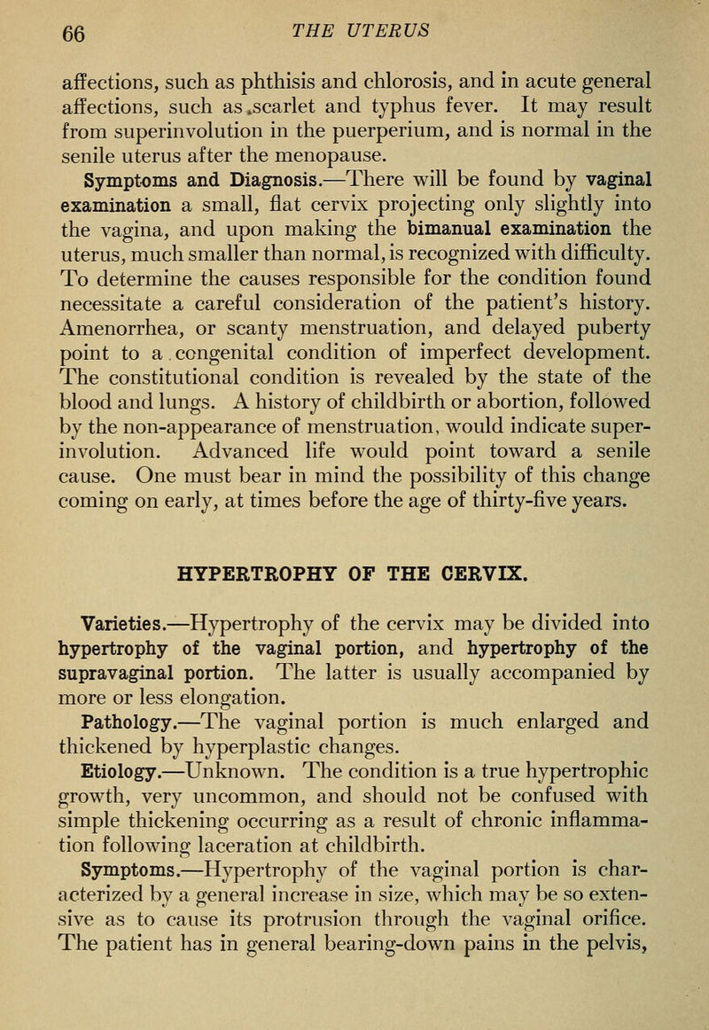 affections, such as phthisis and chlorosis, and in acute general affections, such as^scarlet and typhus fever. It may result from superinvolution in the puerperium, and is normal in the senile uterus after the menopause. Symptoms and Diagnosis.—There will be found by vaginal examination a small, flat cervix projecting only slightly into the vagina, and upon making the bimanual examination the uterus, much smaller than normal, is recognized with difficulty. To determine the causes responsible for the condition found necessitate a careful consideration of the patient's history. Amenorrhea, or scanty menstruation, and delayed puberty point to a congenital condition of imperfect development. The constitutional condition is revealed by the state of the blood and lungs. A history of childbirth or abortion, followed by the non-appearance of menstruation, would indicate super- involution. Advanced life would point toward a senile cause. One must bear in mind the possibility of this change coming on early, at times before the age of thirty-five years. HYPERTROPHY OF THE CERVIX. Varieties.^Hypertrophy of the cervix may be divided into hypertrophy of the vaginal portion, and hypertrophy of the supravaginal portion. The latter is usually accompanied by more or less elongation. Pathology.—The vaginal portion is much enlarged and thickened by hyperplastic changes. Etiology.—Unknown. The condition is a true hypertrophic growth, very uncommon, and should not be confused with simple thickening occurring as a result of chronic inflamma- tion following laceration at childbirth. Symptoms.—Hypertrophy of the vaginal portion is char- acterized by a general increase in size, which may be so exten- sive as to cause its protrusion through the vaginal oriflce. The patient has in general bearing-down pains in the pelvis,