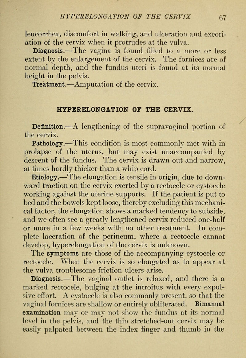 leucorrhea, discomfort in walking, and ulceration and excori- ation of the cervix when it protrudes at the vulva. Diagnosis.—The vagina is found filled to a more or less extent by the enlargement of the cervix. The fornices are of normal depth, and the fundus uteri is found at its normal height in the pelvis. Treatment.—Amputation of the cervix. HYPERELONGATION OF THE CERVIX. Definition.—A lengthening of the supravaginal portion of the cervix. Pathology.—This condition is most commonly met with in prolapse of the uterus, but may exist unaccompanied by descent of the fundus. The cervix is drawn out and narrow, at times hardly thicker than a whip cord. Etiology.—The elongation is tensile in origin, due to down- ward traction on the cervix exerted by a rectocele or cystocele working against the uterine supports. If the patient is put to bed and the bowels kept loose, thereby excluding this mechani- cal factor, the elongation shows a marked tendency to subside, and we often see a greatly lengthened cervix reduced one-half or more in a few weeks with no other treatment. In com- plete laceration of the perineum, where a rectocele cannot develop, hyperelongation of the cervix is unknown. The symptoms are those of the accompanying cystocele or rectocele. When the cervix is so elongated as to appear at the vulva troublesome friction ulcers arise. Diagnosis.—The vaginal outlet is relaxed, and there is a marked rectocele, bulging at the introitus with every expul- sive effort. A cystocele is also commonly present, so that the vaginal fornices are shallow or entirely obliterated. Bimanual examination may or may not show the fundus at its normal level in the pelvis, and the thin stretched-out cervix may be easily palpated between the index finger and thumb in the