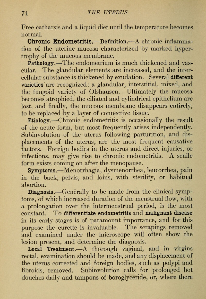 Free catharsis and a liquid diet until the temperature becomes normal. Chronic Endometritis.—Definition.—A chronic inflamma- tion of the uterine mucosa characterized by marked hyper- trophy of the mucous membrane. Pathology.—The endometrium is much thickened and vas- cular. The glandular elements are increased, and the inter- cellular substance is thickened by exudation. Several different varieties are recognized: a glandular, interstitial, mixed, and the fungoid variety of Olshausen. Ultimately the mucosa becomes atrophied, the ciliated and cylindrical epithelium are lost, and finally, the mucous membrane disappears entirely, to be replaced by a layer of connective tissue. Etiology.—Chronic endometritis is occasionally the result of the acute form, but most frequently arises independently. Subinvolution of the uterus following parturition, and dis- placements of the uterus, are the most frequent causative factors. Foreign bodies in the uterus and direct injuries, or infections, may give rise to chronic endometritis. A senile form exists coming on after the menopause. Symptoms.—Menorrhagia, dysmenorrhea, leucorrhea, pain in the back, pelvis, and loins, with sterility, or habitual abortion. Diagnosis.—Generally to be made from the clinical symp- toms, of which increased duration of the menstrual flow, with a prolongation over the intermenstrual period, is the most constant. To differentiate endometritis and malignant disease in its early stages is of paramount importance, and for this purpose the curette is invaluable. The scrapings removed and examined under the microscope will often show the lesion present, and determine the diagnosis. Local Treatment.—A thorough vaginal, and in virgins rectal, examination should be made, and any displacement of the uterus corrected and foreign bodies, such as polypi and fibroids, removed. Subinvolution calls for prolonged hot douches daily and tampons of boroglyceride, or, where there