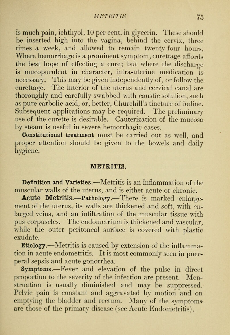 is much pain, ichthyol, 10 per cent, in glycerin. These should be inserted high into the vagina, behind the cervix, three times a week, and allowed to remain twenty-four hours. Where hemorrhage is a prominent symptom, curettage affords the best hope of effecting a cure; but where the discharge is mucopurulent in character, intra-uterine medication is necessary. This may be given independently of, or follow the curettage. The interior of the uterus and cervical canal are thoroughly and carefully swabbed with caustic solution, such as pure carbolic acid, or, better, Churchill's tincture of iodine. Subsequent applications may be required. The preliminary use of the curette is desirable. Cauterization of the mucosa by steam is useful in severe hemorrhagic cases. Constitutional treatment must be carried out as well, and proper attention should be given to the bowels and daily hygiene. METRITIS. Definition and Varieties.—Metritis is an inflammation of the muscular walls of the uterus, and is either acute or chronic. Acute Metritis.—Pathology.—There is marked enlarge- ment of the uterus, its walls are thickened and soft, with en- larged veins, and an infiltration of the muscular tissue with pus corpuscles. The endometrium is thickened and vascular, while the outer peritoneal surface is covered with plastic exudate. Etiology.—Metritis is caused by extension of the inflamma- tion in acute endometritis. It is most commonly seen in puer- peral sepsis and acute gonorrhea. Symptoms.—Fever and elevation of the pulse in direct proportion to the severity of the infection are present. Men- struation is usually diminished and may be suppressed. Pelvic pain is constant and aggravated by motion and on emptying the bladder and rectum. Many of the symptom* are those of the primary disease (see Acute Endometritis).