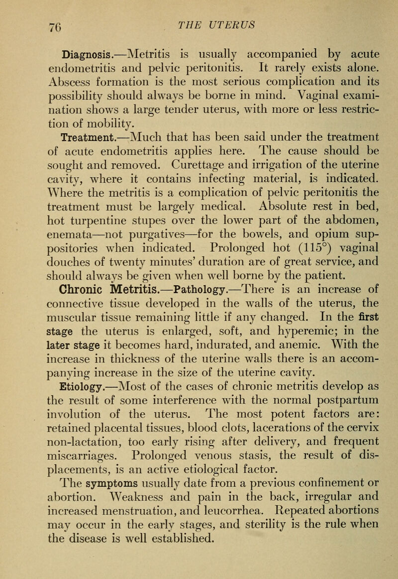 Diagnosis.—Metritis is usually accompanied by acute endometritis and pelvic peritonitis. It rarely exists alone. Abscess formation is the most serious complication and its possibility should always be borne in mind. Vaginal exami- nation shows a large tender uterus, with more or less restric- tion of mobility. Treatment.—Much that has been said under the treatment of acute endometritis applies here. The cause should be sought and removed. Curettage and irrigation of the uterine cavity, where it contains infecting material, is indicated. Where the metritis is a complication of pelvic peritonitis the treatment must be largely medical. Absolute rest in bed, hot turpentine stupes over the lower part of the abdomen, enemata—not purgatives—for the bowels, and opium sup- positories when indicated. Prolonged hot (115°) vaginal douches of twenty minutes' duration are of great service, and should always be given when well borne by the patient. Chronic Metritis.—Pathology.—There is an increase of connective tissue developed in the walls of the uterus, the muscular tissue remaining little if any changed. In the first stage the uterus is enlarged, soft, and hyperemic; in the later stage it becomes hard, indurated, and anemic. With the increase in thickness of the uterine walls there is an accom- panying increase in the size of the uterine cavity. Etiology.—Most of the cases of chronic metritis develop as the result of some interference with the normal postpartum involution of the uterus. The most potent factors are: retained placental tissues, blood clots, lacerations of the cervix non-lactation, too early rising after delivery, and frequent miscarriages. Prolonged venous stasis, the result of dis- placements, is an active etiological factor. The symptoms usually date from a previous confinement or abortion. Weakness and pain in the back, irregular and increased menstruation, and leucorrhea. Repeated abortions may occur in the early stages, and sterility is the rule when the disease is well established.