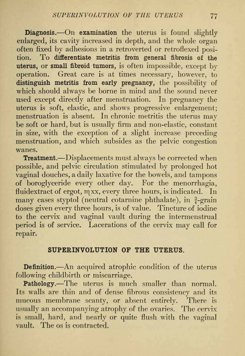 SUPERINVOLUTION OF THE UTERUS 'J'J Diagnosis.—On examination the uterus is found slightly enlarged, its cavity increased in depth, and the whole organ often fixed by adhesions in a retroverted or retroflexed posi- tion. To differentiate metritis from general fibrosis of the uterus, or small fibroid tumors, is often impossible, except by operation. Great care is at times necessary, however, to distinguish metritis from early pregnancy, the possibility of which should always be borne in mind and the sound never used except directly after menstruation. In pregnancy the uterus is soft, elastic, and shows progressive enlargement; menstruation is absent. In chronic metritis the uterus may be soft or hard, but is usually firm and non-elastic, constant in size, with the exception of a slight increase preceding menstruation, and which subsides as the pelvic congestion wanes. Treatment.—Displacements must always be corrected w^hen possible, and pelvic circulation stimulated by prolonged hot vaginal douches, a daily laxative for the bowels, and tampons of boroglyceride every other day. For the menorrhagia, fluidextract of ergot, Tr^xx, every three hours, is indicated. In many cases styptol (neutral cotarnine phthalate), in J-grain doses given every three hours, is of value. Tincture of iodine to the cervix and vaginal vault during the intermenstrual period is of service. Lacerations of the cervix may call for repair. SUPERINVOLUTION OF THE UTERUS. Definition.—An acquired atrophic condition of the uterus following childbirth or miscarriage. Pathology.—The uterus is much smaller than normal. Its walls are thin and of dense fibrous consistency and its mucous membrane scanty, or absent entirely. There is usually an accompanying atrophy of the ovaries. The cervix is small, hard, and nearly or quite flush with the vaginal vault. The os is contracted.