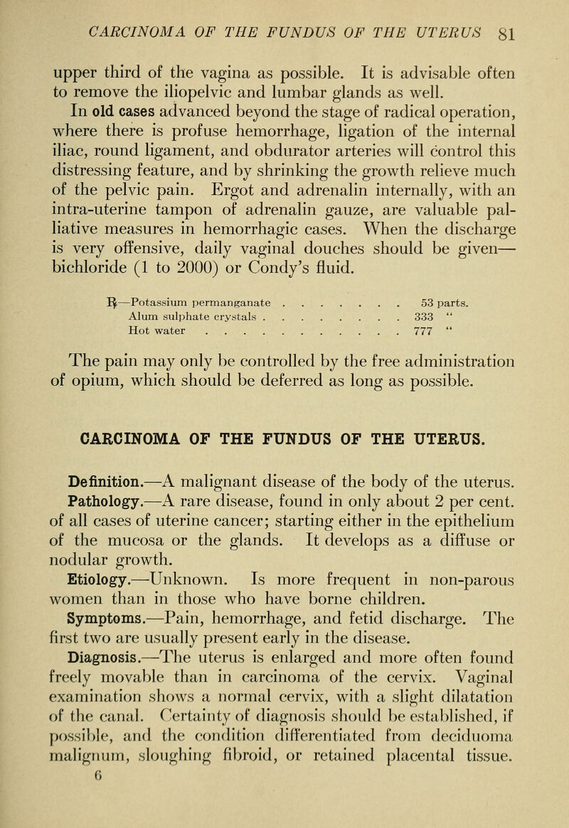 upper third of the vagina as possible. It is advisable often to remove the iliopelvic and lumbar glands as well. In old cases advanced beyond the stage of radical operation, where there is profuse hemorrhage, ligation of the internal iliac, round ligament, and obdurator arteries will control this distressing feature, and by shrinking the growth relieve much of the pelvic pain. Ergot and adrenalin internally, with an intra-uterine tampon of adrenalin gauze, are valuable pal- liative measures in hemorrhagic cases. When the discharge is very offensive, daily vaginal douches should be given— bichloride (1 to 2000) or Condy's fluid. I^—Potassium permanganate 53 parts. Alum sulphate crystals 333  Hot water 777  The pain may only be controlled by the free administration of opium, which should be deferred as long as possible. CARCINOMA OF THE FUNDUS OF THE UTERUS. Definition.—A malignant disease of the body of the uterus. Pathology.—A rare disease, found in only about 2 per cent, of all cases of uterine cancer; starting either in the epithelium of the mucosa or the glands. It develops as a diffuse or nodular growth. Etiology.—^Unknown. Is more frequent in non-parous women than in those who have borne children. Symptoms.—Pain, hemorrhage, and fetid discharge. The first two are usually present early in the disease. Diagnosis .^The uterus is enlarged and more often found freely movable than in carcinoma of the cervix. Vaginal examination shows a normal cervix, with a slight dilatation of the canal. C'ertainty of diagnosis should be established, if possible, and the (condition differentiated from deciduoma malignum, sloughing fibroid, or retained placental tissue. 6