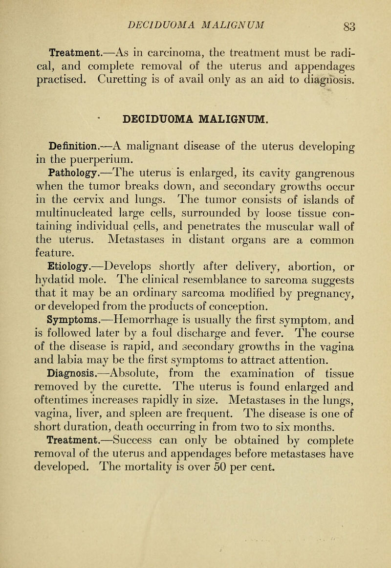 Treatment.—As in carcinoma, the treatment must be radi- cal, and complete removal of the uterus and appendages practised. Curetting is of avail only as an aid to diagnosis. DECIDUOMA MALIGNUM. Definition.—A malignant disease of the uterus developing in the puerperium. Pathology.—The uterus is enlarged, its cavity gangrenous when the tumor breaks down, and secondary growths occur in the cervix and lungs. The tumor consists of islands of multinucleated large cells, surrounded by loose tissue con- taining individual cells, and penetrates the muscular wall of the uterus. Metastases in distant organs are a common feature. Etiology.—Develops shortly after delivery, abortion, or hydatid mole. The clinical resemblance to sarcoma suggests that it may be an ordinary sarcoma modified by pregnancy, or developed from the products of conception. Symptoms.—Hemorrhage is usually the first symptom, and is followed later by a foul discharge and fever. The course of the disease is rapid, and secondary growths in the vagina and labia may be the first symptoms to attract attention. Diagnosis.—Absolute, from the examination of tissue removed by the curette. The uterus is found enlarged and oftentimes increases rapidly in size. Metastases in the lungs, vagina, liver, and spleen are frequent. The disease is one of short duration, death occurring in from two to six months. Treatment.—Success can only be obtained by complete removal of the uterus and appendages before metastases have developed. The mortality is over 50 per cent.