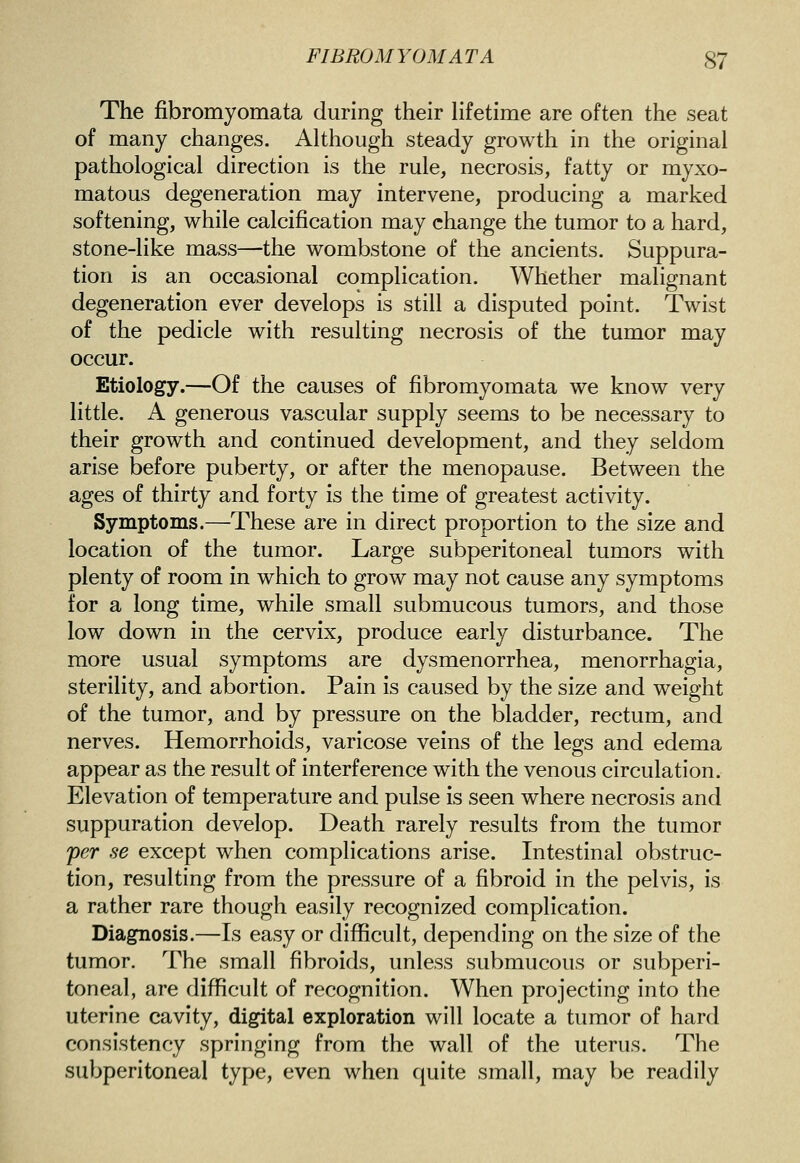 The fibromyomata during their Hfetime are often the seat of many changes. AUhough steady growth in the original pathological direction is the rule, necrosis, fatty or myxo- matous degeneration may intervene, producing a marked softening, while calcification may change the tumor to a hard, stone-like mass—the wombstone of the ancients. Suppura- tion is an occasional complication. Whether malignant degeneration ever develops is still a disputed point. Twist of the pedicle with resulting necrosis of the tumor may occur. Etiology.—Of the causes of fibromyomata we know very little. A generous vascular supply seems to be necessary to their growth and continued development, and they seldom arise before puberty, or after the menopause. Between the ages of thirty and forty is the time of greatest activity. Symptoms.—These are in direct proportion to the size and location of the tumor. Large subperitoneal tumors with plenty of room in which to grow may not cause any symptoms for a long time, while small submucous tumors, and those low down in the cervix, produce early disturbance. The more usual symptoms are dysmenorrhea, menorrhagia, sterility, and abortion. Pain is caused by the size and weight of the tumor, and by pressure on the bladder, rectum, and nerves. Hemorrhoids, varicose veins of the legs and edema appear as the result of interference with the venous circulation. Elevation of temperature and pulse is seen where necrosis and suppuration develop. Death rarely results from the tumor per se except when complications arise. Intestinal obstruc- tion, resulting from the pressure of a fibroid in the pelvis, is a rather rare though easily recognized complication. Diagnosis.—Is easy or difficult, depending on the size of the tumor. The small fibroids, unless submucous or subperi- toneal, are difficult of recognition. When projecting into the uterine cavity, digital exploration will locate a tumor of hard consistency springing from the wall of the uterus. The subperitoneal type, even when quite small, may be readily