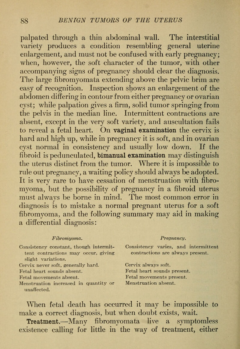 palpated through a thin abdominal wall. The interstitial variety produces a condition resembling general uterine enlargement, and must not be confused with early pregnancy; when, however, the soft character of the tumor, with other accompanying signs of pregnancy should clear the diagnosis. The large fibromyomata extending above the pelvic brim are easy of recognition. Inspection shows an enlargement of the abdomen differing in contour from either pregnancy or ovarian cyst; while palpation gives a firm, solid tumor springing from the pelvis in the median line. Intermittent contractions are absent, except in the very soft variety, and auscultation fails to reveal a fetal heart. On vaginal examination the cervix is hard and high up, while in pregnancy it is soft, and in ovarian cyst normal in consistency and usually low down. If the fibroid is pedunculated, bimanual examination may distinguish the uterus distinct from the tumor. Where it is impossible to rule out pregnancy, a waiting policy should always be adopted. It is very rare to have cessation of menstruation with fibro- myoma, but the possibility of pregnancy in a fibroid uterus must always be borne in mind. The most common error in diagnosis is to mistake a normal pregnant uterus for a soft fibromyoma, and the following summary may aid in making a differential diagnosis: Fibromyoma. Pregnancy. Consistency constant, though intermit- Consistency varies, and intermittent tent contractions may occur, giving contractions are always present, slight variations. Cervix never soft, generally hard. Cervix always soft. Fetal heart sounds absent. Fetal heart sounds present. Fetal movements absent. Fetal movements present. Menstruation increased in quantity or Menstruation absent, unaffected. When fetal death has occurred it may be impossible to make a correct diagnosis, but when doubt exists, wait. Treatment.—Many fibromyomata live a symptomless existence calling for little in the way of treatment, either