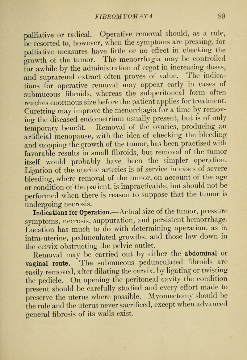 palliative or radical. Operative removal should, as a rule, be resorted to, however, when the symptoms are pressing, for palliative measures have little or no effect in checking the growth of the tumor. The menorrhagia may be controlled for awhile by the administration of ergot in increasing doses, and suprarenal extract often proves of value. The indica- tions for operative removal may appear early in cases of submucous fibroids, whereas the subperitoneal form often reaches enormous size before the patient applies for treatment. Curetting may improve the menorrhagia for a time by remov- ing the diseased endometrium usually present, but is of only temporary benefit. Removal of the ovaries, producing an artificial menopause, with the idea of checking the bleeding and stopping the growth of the tumor, has been practised with favorable results in small fibroids, but removal of the tumor itself would probably have been the simpler operation. Ligation of the uterine arteries is of service in cases of severe bleeding, where removal of the tumor, on account of the age or condition of the patient, is impracticable, but should not be performed when there is reason to suppose that the tumor is undergoing necrosis. Indications for Operation.—Actual size of the tumor, pressure symptoms, necrosis, suppuration, and persistent hemorrhage. Location has much to do with determining operation, as in intra-uterlne, pedunculated growths, and those low down in the cervix obstructing the pelvic oudet. Removal may be carried out by either the abdominal or vaginal route. The submucous pedunculated fibroids are easily removed, after dilating the cervix, by ligating or twisting the pedicle. On opening the peritoneal cavity the condition present should be carefully studied and every effort made to preserve the uterus where possible. Myomectomy should be the rule and the uterus never sacrificed, except when advanced general fibrosis of its walls exist.