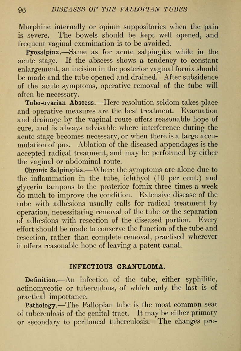 Morphine internally or opium suppositories when the pain is severe. The bowels should be kept well opened, and frequent vaginal examination is to be avoided. Pyosalpinx.—Same as for acute salpingitis while in the acute stage. If the abscess shows a tendency to constant enlargement, an incision in the posterior vaginal fornix should be made and the tube opened and drained. After subsidence of the acute symptoms, operative removal of the tube will often be necessary. Tubo-ovarian Abscess.—Here resolution seldom takes place and operative measures are the best treatment. Evacuation and drainage by the vaginal route offers reasonable hope of cure, and is always advisable where interference during the acute stage becomes necessary, or when there is a large accu- mulation of pus. Ablation of the diseased appendages is the accepted radical treatment, and may be performed by either the vaginal or abdominal route. Chronic Salpingitis.—Where the symptoms are alone due to the inflammation in the tube, ichthyol (10 per cent.) and glycerin tampons to the posterior fornix three times a week do much to improve the condition. Extensive disease of the tube with adhesions usually calls for radical treatment by operation, necessitating removal of the tube or the separation of adhesions with resection of the diseased portion. Every effort should be made to conserve the function of the tube and resection, rather than complete removal, practised wherever it offers reasonable hope of leaving a patent canal. INFECTIOUS GRANULOMA. Definition.—An infection of the tube, either syphilitic, actinomycotic or tuberculous, of which only the last is of practical importance. Pathology.—The Fallopian tube is the most common seat of tuberculosis of the genital tract. It may be either primary or secondary to peritoneal tuberculosis. The changes pro-