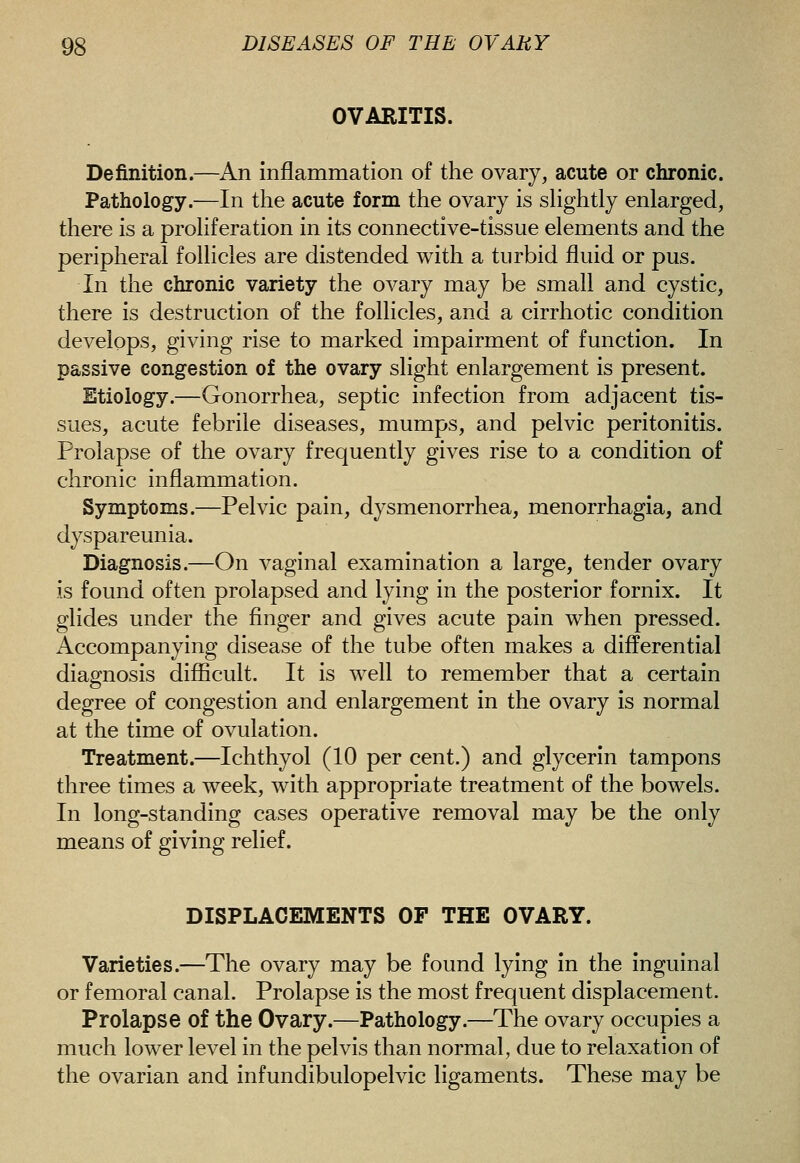 OVARITIS. Definition.—An inflammation of the ovary, acute or chronic. Pathology.—In the acute form the ovary is sHghtly enlarged, there is a proliferation in its connective-tissue elements and the peripheral follicles are distended with a turbid fluid or pus. In the chronic variety the ovary may be small and cystic, there is destruction of the follicles, and a cirrhotic condition develops, giving rise to marked impairment of function. In passive congestion of the ovary slight enlargement is present. Etiology.—Gonorrhea, septic infection from adjacent tis- sues, acute febrile diseases, mumps, and pelvic peritonitis. Prolapse of the ovary frequently gives rise to a condition of chronic inflammation. Symptoms.—Pelvic pain, dysmenorrhea, menorrhagia, and dyspareunia. Diagnosis.—On vaginal examination a large, tender ovary is found often prolapsed and lying in the posterior fornix. It glides under the finger and gives acute pain when pressed. Accompanying disease of the tube often makes a differential diagnosis difficult. It is well to remember that a certain degree of congestion and enlargement in the ovary is normal at the time of ovulation. Treatment.—Ichthyol (10 per cent.) and glycerin tampons three times a week, with appropriate treatment of the bowels. In long-standing cases operative removal may be the only means of giving relief. DISPLACEMENTS OP THE OVARY. Varieties.—The ovary may be found lying In the inguinal or femoral canal. Prolapse is the most frequent displacement. Prolapse of the Ovary.—Pathology.—The ovary occupies a much lower level in the pelvis than normal, due to relaxation of the ovarian and infundibulopelvic ligaments. These may be