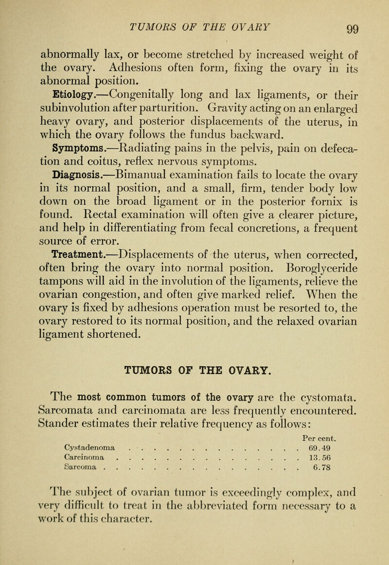 abnormally lax, or become stretched by increased weight of the ovary. Adhesions often form, fixing the ovary in its abnormal position. Etiology.—Congenitally long and lax ligaments, or their subinvolution after parturition. Gravity acting on an enlarged heavy ovary, and posterior displacements of the uterus, in which the ovary follows the fundus backward. Symptoms.—Radiating pains in the pelvis, pain on defeca- tion and coitus, reflex nervous symptoms. Diagnosis.—Bimanual examination fails to locate the ovary in its normal position, and a small, firm, tender body low down on the broad ligament or in the posterior fornix is found. Rectal examination will often give a clearer picture, and help in dififerentiating from fecal concretions, a frequent source of error. Treatment.—Displacements of the uterus, when corrected, often bring the ovary into normal position. Boroglyceride tampons will aid in the involution of the ligaments, relieve the ovarian congestion, and often give marked relief. When the ovary is fixed by adhesions operation must be resorted to, the ovary restored to its normal position, and the relaxed ovarian ligament shortened. TUMORS OF THE OVARY. The most common tumors of the ovary are the cystomata. Sarcomata and carcinomata are less frequently encountered. Stander estimates their relative frequency as follows: Per cent. Cystadenoma ,. 69.49 Carcinoma 13.56 Sarcoma 6.78 The subject of ovarian tumor is exceedingly complex, and very difficult to treat in the abbreviated form necessary to a work of this character.