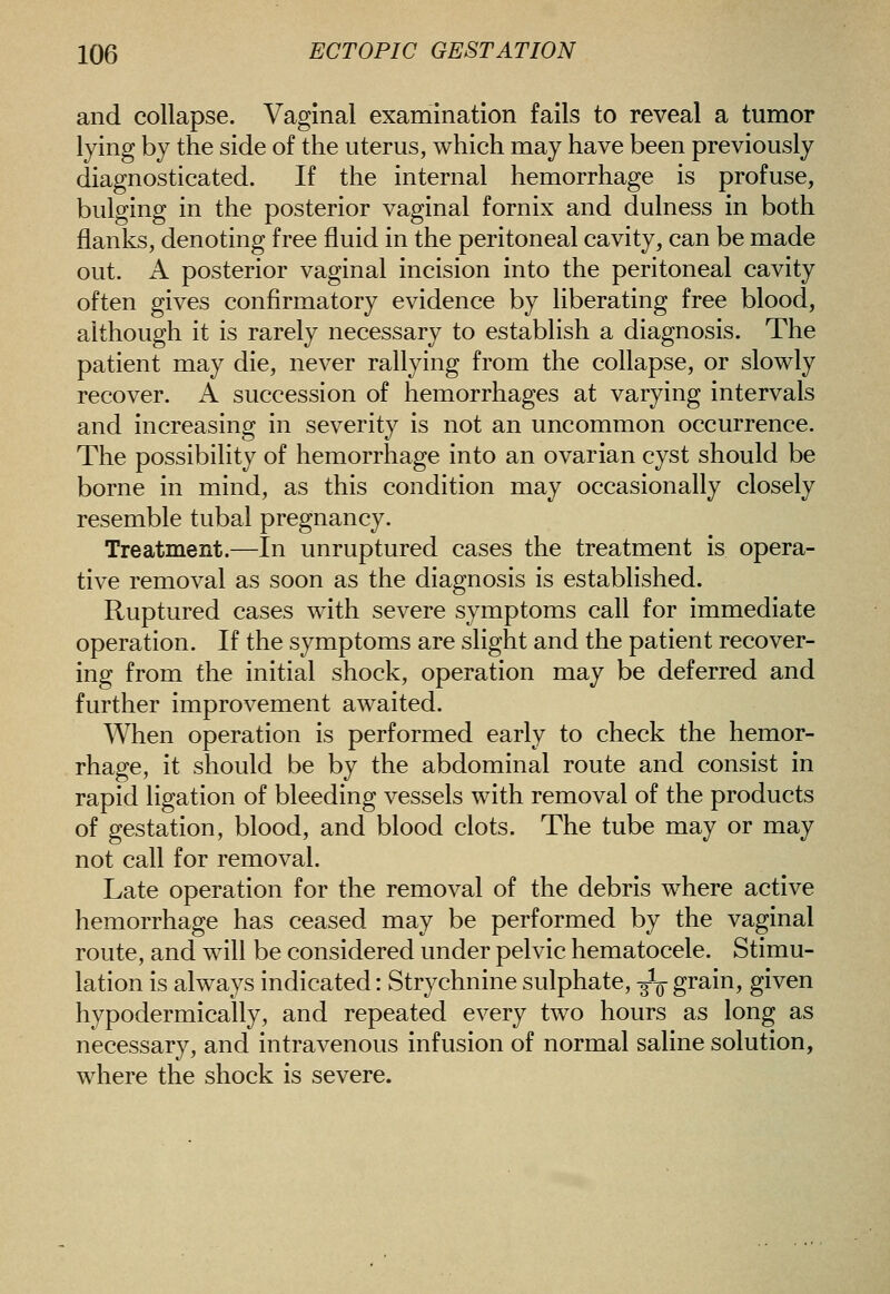 and collapse. Vaginal examination fails to reveal a tumor lying by the side of the uterus, which may have been previously diagnosticated. If the internal hemorrhage is profuse, bulging in the posterior vaginal fornix and dulness in both flanks, denoting free fluid in the peritoneal cavity, can be made out. A posterior vaginal incision into the peritoneal cavity often gives confirmatory evidence by liberating free blood, although it is rarely necessary to establish a diagnosis. The patient may die, never rallying from the collapse, or slowly recover. A succession of hemorrhages at varying intervals and increasing in severity is not an uncommon occurrence. The possibility of hemorrhage into an ovarian cyst should be borne in mind, as this condition may occasionally closely resemble tubal pregnancy. Treatment.—In unruptured cases the treatment is opera- tive removal as soon as the diagnosis is established. Ruptured cases with severe symptoms call for immediate operation. If the symptoms are slight and the patient recover- ing from the initial shock, operation may be deferred and further improvement awaited. When operation is performed early to check the hemor- rhage, it should be by the abdominal route and consist in rapid ligation of bleeding vessels with removal of the products of gestation, blood, and blood clots. The tube may or may not call for removal. Late operation for the removal of the debris where active hemorrhage has ceased may be performed by the vaginal route, and will be considered under pelvic hematocele. Stimu- lation is always indicated: Strychnine sulphate, -f-^ grain, given hypodermically, and repeated every two hours as long as necessary, and intravenous infusion of normal saline solution, where the shock is severe.