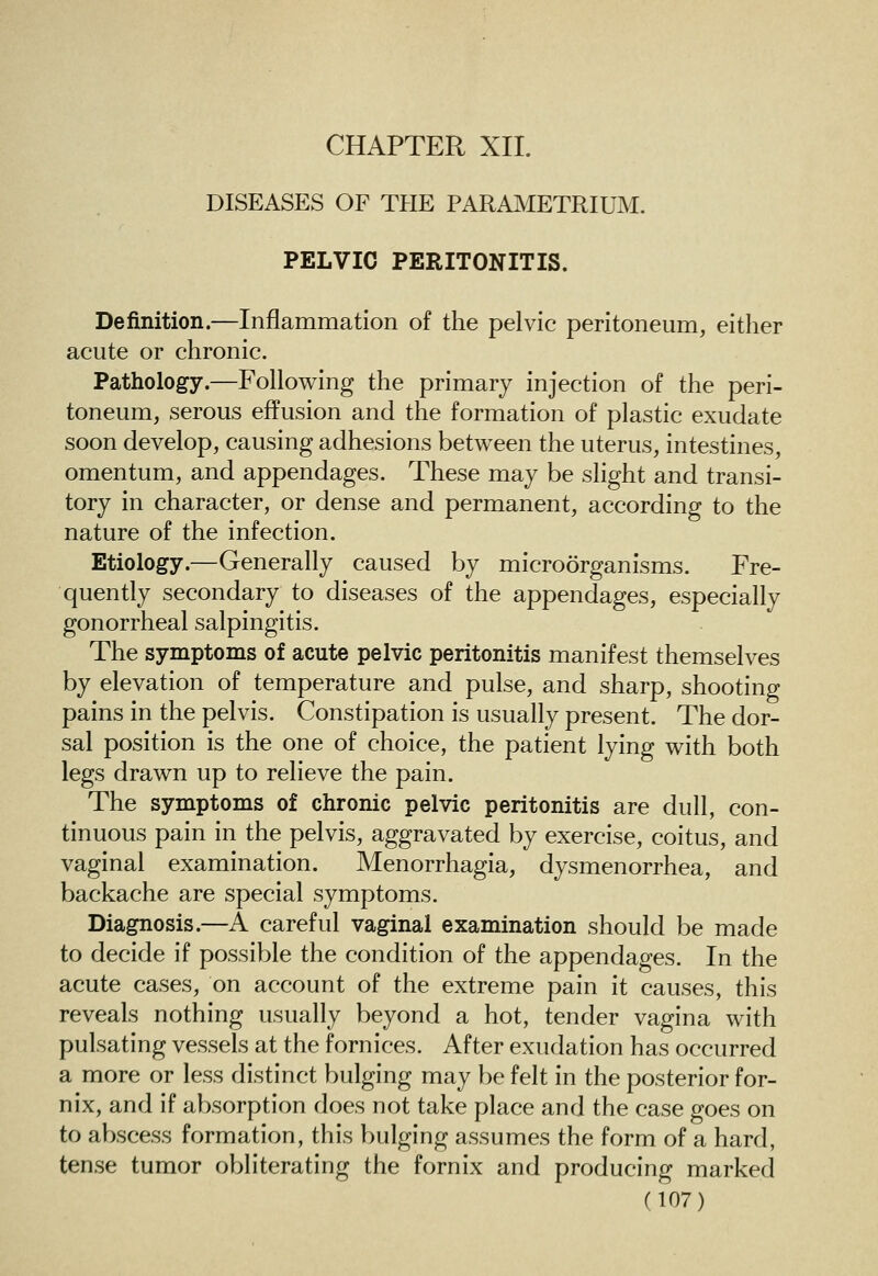 DISEASES OF TPIE PARAMETRIUM. PELVIC PERITONITIS. Definition.—Inflammation of the pelvic peritoneum, either acute or chronic. Pathology.—Following the primary injection of the peri- toneum, serous effusion and the formation of plastic exudate soon develop, causing adhesions between the uterus, intestines, omentum, and appendages. These may be slight and transi- tory in character, or dense and permanent, according to the nature of the infection. Etiology.—Generally caused by microorganisms. Fre- quently secondary to diseases of the appendages, especially gonorrheal salpingitis. The symptoms of acute pelvic peritonitis manifest themselves by elevation of temperature and pulse, and sharp, shooting pains in the pelvis. Constipation is usually present. The dor- sal position is the one of choice, the patient lying with both legs drawn up to relieve the pain. The symptoms of chronic pelvic peritonitis are dull, con- tinuous pain in the pelvis, aggravated by exercise, coitus, and vaginal examination. Menorrhagia, dysmenorrhea, and backache are special symptoms. Diagnosis.—A careful vaginal examination should be made to decide if possible the condition of the appendages. In the acute cases, on account of the extreme pain it causes, this reveals nothing usually beyond a hot, tender vagina with pulsating vessels at the fornices. After exudation has occurred a more or less distinct bulging may be felt in the posterior for- nix, and if absorption does not take place and the case goes on to abscess formation, this bulging assumes the form of a hard, tense tumor obliterating the fornix and producing marked