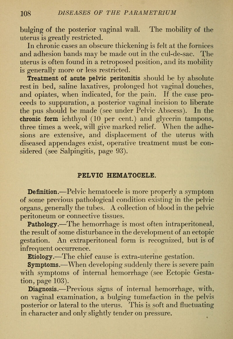 bulging of the posterior vaginal wall. The mobility of the uterus is greatly restricted. In chronic cases an obscure thickening is felt at the fornices and adhesion bands may be made out in the cul-de-sac. The uterus is often found in a retroposed position, and its mobility is generally more or less restricted. Treatment of acute pelvic peritonitis should be by absolute rest in bed, saline laxatives, prolonged hot vaginal douches, and opiates, when indicated, for the pain. If the case pro- ceeds to suppuration, a posterior vaginal incision to liberate the pus should be made (see under Pelvic Abscess). In the chronic form ichthyol (10 per cent.) and glycerin tampons, three times a week, will give marked relief. When the adhe- sions are extensive, and displacement of the uterus with diseased appendages exist, operative treatment must be con- sidered (see Salpingitis, page 93). PELVIC HEMATOCELE. Definition.—Pelvic hematocele is more properly a symptom of some previous pathological condition existing in the pelvic organs, generally the tubes. A collection of blood in the pelvic peritoneum or connective tissues. Pathology.—The hemorrhage is most often intraperitoneal, the result of some disturbance in the development of an ectopic gestation. An extraperitoneal form is recognized, but is of infrequent occurrence. Etiology.—The chief cause is extra-uterine gestation. Symptoms.—When developing suddenly there is severe pain with symptoms of internal hemorrhage (see Ectopic Gesta- tion, page 103). Diagnosis.—Previous signs of internal hemorrhage, with, on vaginal examination, a bulging tumefaction in the pelvis posterior or lateral to the uterus. This is soft and fluctuating in character and only slightly tender on pressure.