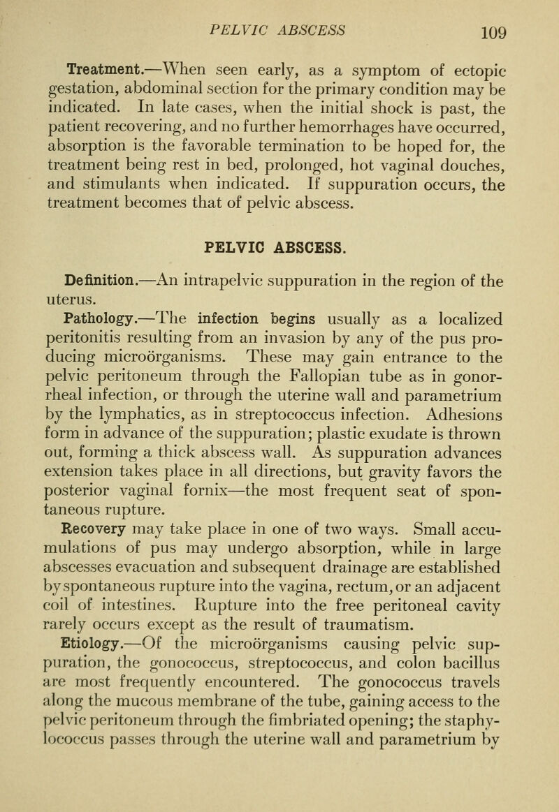 Treatment.—When seen early, as a symptom of ectopic gestation, abdominal section for the primary condition may be indicated. In late cases, when the initial shock is past, the patient recovering, and no further hemorrhages have occurred, absorption is the favorable termination to be hoped for, the treatment being rest in bed, prolonged, hot vaginal douches, and stimulants when indicated. If suppuration occurs, the treatment becomes that of pelvic abscess. PELVIC ABSCESS. Definition.—An intrapelvic suppuration in the region of the uterus. Pathology.—The infection begins usually as a localized peritonitis resulting from an invasion by any of the pus pro- ducing microorganisms. These may gain entrance to the pelvic peritoneum through the Fallopian tube as in gonor- rheal infection, or through the uterine wall and parametrium by the lymphatics, as in streptococcus infection. Adhesions form in advance of the suppuration; plastic exudate is thrown out, forming a thick abscess wall. As suppuration advances extension takes place in all directions, but gravity favors the posterior vaginal fornix—the most frequent seat of spon- taneous rupture. Recovery may take place in one of two ways. Small accu- mulations of pus may undergo absorption, while in large abscesses evacuation and subsequent drainage are established by spontaneous rupture into the vagina, rectum, or an adjacent coil of intestines. Rupture into the free peritoneal cavity rarely occurs except as the result of traumatism. Etiology.—Of the microorganisms causing pelvic sup- puration, the gonococcus, streptococcus, and colon bacillus are most frequently encountered. The gonococcus travels along the mucous membrane of the tube, gaining access to the pelvic peritoneum through the fimbriated opening; the staphy- lococcus passes through the uterine wall and parametrium by