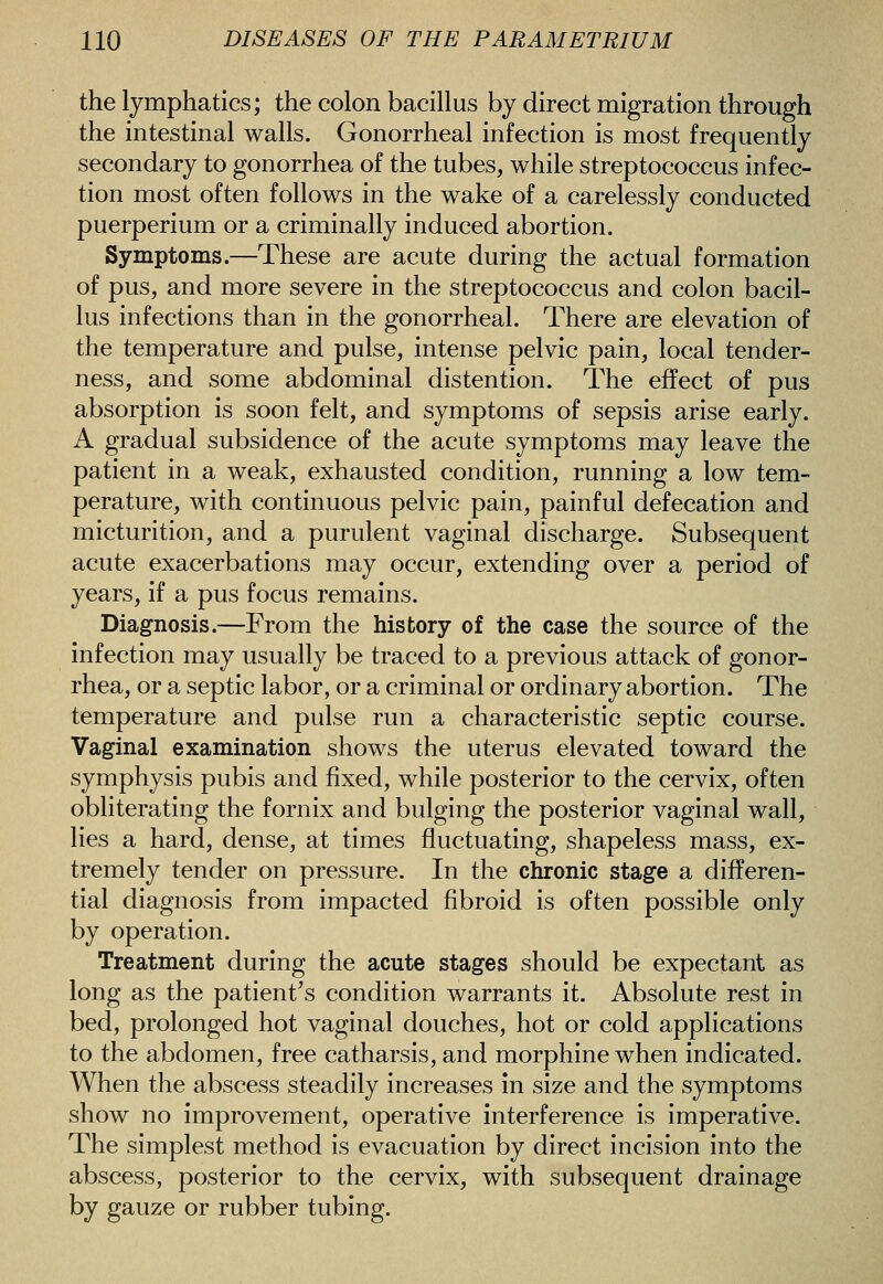 the lymphatics; the colon bacillus by direct migration through the intestinal walls. Gonorrheal infection is most frequently secondary to gonorrhea of the tubes, while streptococcus infec- tion most often follows in the wake of a carelessly conducted puerperium or a criminally induced abortion. Symptoms.—These are acute during the actual formation of pus, and more severe in the streptococcus and colon bacil- lus infections than in the gonorrheal. There are elevation of the temperature and pulse, intense pelvic pain, local tender- ness, and some abdominal distention. The effect of pus absorption is soon felt, and symptoms of sepsis arise early. A gradual subsidence of the acute symptoms may leave the patient in a weak, exhausted condition, running a low tem- perature, with continuous pelvic pain, painful defecation and micturition, and a purulent vaginal discharge. Subsequent acute exacerbations may occur, extending over a period of years, if a pus focus remains. Diagnosis.—From the history of the case the source of the infection may usually be traced to a previous attack of gonor- rhea, or a septic labor, or a criminal or ordinary abortion. The temperature and pulse run a characteristic septic course. Vaginal examination shows the uterus elevated toward the symphysis pubis and fixed, while posterior to the cervix, often obliterating the fornix and bulging the posterior vaginal wall, lies a hard, dense, at times fluctuating, shapeless mass, ex- tremely tender on pressure. In the chronic stage a differen- tial diagnosis from impacted fibroid is often possible only by operation. Treatment during the acute stages should be expectant as long as the patient's condition warrants it. Absolute rest in bed, prolonged hot vaginal douches, hot or cold applications to the abdomen, free catharsis, and morphine when indicated. When the abscess steadily increases in size and the symptoms show no improvement, operative interference is imperative. The simplest method is evacuation by direct incision into the abscess, posterior to the cervix, with subsequent drainage by gauze or rubber tubing.