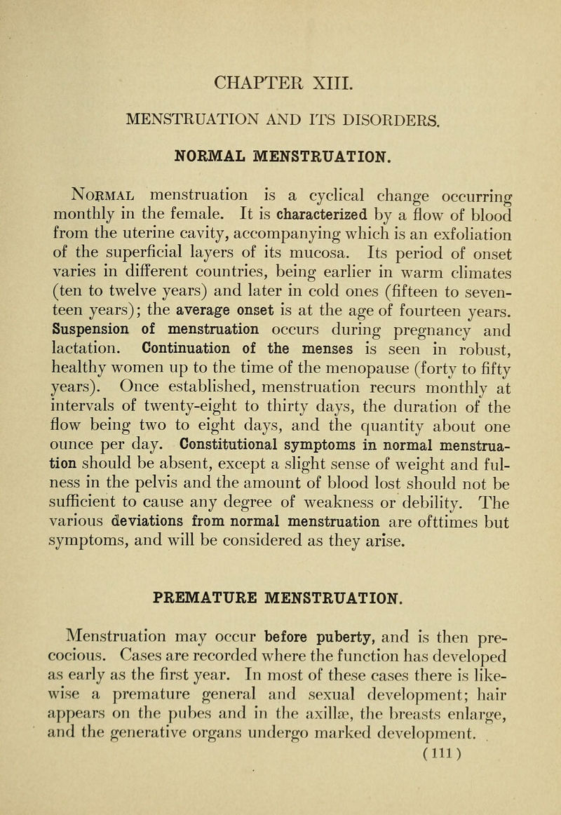 MENSTRUATION AND ITS DISORDERS. NORMAL MENSTRUATION. Normal menstruation is a cyclical change occurring monthly in the female. It is characterized by a flow of blood from the uterine cavity, accompanying which is an exfoliation of the superficial layers of its mucosa. Its period of onset varies in different countries, being earlier in warm climates (ten to twelve years) and later in cold ones (fifteen to seven- teen years); the average onset is at the age of fourteen years. Suspension of menstruation occurs during pregnancy and lactation. Continuation of the menses is seen in robust, healthy women up to the time of the menopause (forty to fifty years). Once established, menstruation recurs monthly at intervals of twenty-eight to thirty days, the duration of the flow being two to eight days, and the quantity about one ounce per day. Constitutional symptoms in normal menstrua- tion should be absent, except a slight sense of weight and ful- ness in the pelvis and the amount of blood lost should not be sufficient to cause any degree of weakness or debility. The various deviations from normal menstruation are ofttimes but symptoms, and will be considered as they arise. PREMATURE MENSTRUATION. Menstruation may occur before puberty, and is then pre- cocious. Cases are recorded where the function has developed as early as the first year. In most of these cases there is like- wise a premature general and sexual development; hair appears on the pubes and in the axillae, the breasts enlarge, and the generative organs undergo marked development. (Ill)