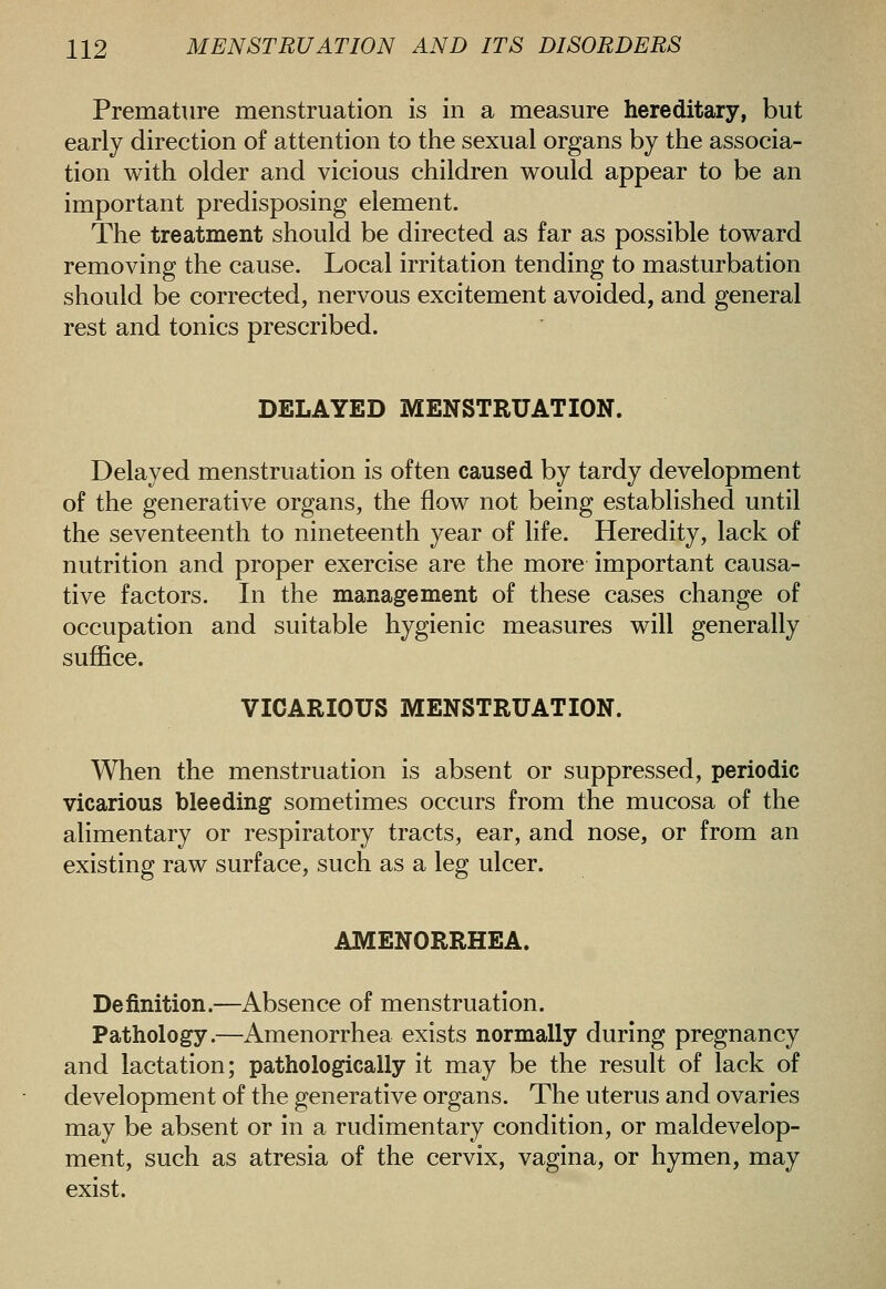 Premature menstruation is in a measure hereditary, but early direction of attention to the sexual organs by the associa- tion with older and vicious children would appear to be an important predisposing element. The treatment should be directed as far as possible toward removing the cause. Local irritation tending to masturbation should be corrected, nervous excitement avoided, and general rest and tonics prescribed. DELAYED MENSTRUATION. Delayed menstruation is often caused by tardy development of the generative organs, the flow not being established until the seventeenth to nineteenth year of life. Heredity, lack of nutrition and proper exercise are the more important causa- tive factors. In the management of these cases change of occupation and suitable hygienic measures will generally suffice. VICARIOUS MENSTRUATION. When the menstruation is absent or suppressed, periodic vicarious bleeding sometimes occurs from the mucosa of the alimentary or respiratory tracts, ear, and nose, or from an existing raw surface, such as a leg ulcer. AMENORRHEA. Definition.—Absence of menstruation. Pathology.—Amenorrhea exists normally during pregnancy and lactation; pathologically it may be the result of lack of development of the generative organs. The uterus and ovaries may be absent or in a rudimentary condition, or maldevelop- ment, such as atresia of the cervix, vagina, or hymen, may exist.