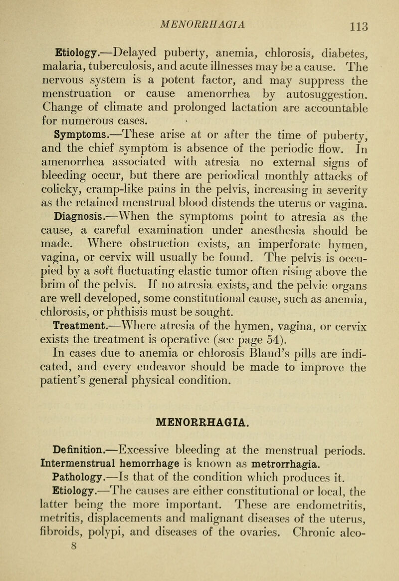 Etiology.—Delayed puberty, anemia, chlorosis, diabetes, malaria, tuberculosis, and acute illnesses may be a cause. The nervous system is a potent factor, and may suppress the menstruation or cause amenorrhea by autosuggestion. Change of climate and prolonged lactation are accountable for numerous cases. Symptoms.—These arise at or after the time of puberty, and the chief symptom is absence of the periodic flow. In amenorrhea associated with atresia no external signs of bleeding occur, but there are periodical monthly attacks of colicky, cramp-like pains in the pelvis, increasing in severity as the retained menstrual blood distends the uterus or vagina. Diagnosis.—When the symptoms point to atresia as the cause, a careful examination under anesthesia should be made. Where obstruction exists, an imperforate hymen, vagina, or cervix will usually be found. The pelvis is occu- pied by a soft fluctuating elastic tumor often rising above the brim of the pelvis. If no atresia exists, and the pelvic organs are well developed, some constitutional cause, such as anemia, chlorosis, or phthisis must be sought. Treatment.—Where atresia of the hymen, vagina, or cervix exists the treatment is operative (see page 54). In cases due to anemia or chlorosis Blaud's pills are indi- cated, and every endeavor should be made to improve the patient's general physical condition. MENORRHAGIA. Definition.—Excessive bleeding at the menstrual periods. Intermenstrual hemorrhage is known as metrorrhagia. Pathology.—Is that of the condition which produces it. Etiology.—The causes are either constitutional or local, the latter being the more important. These are endometritis, metritis, displacements and malignant diseases of the uterus, fibroids, polypi, and diseases of the ovaries. Chronic alco- 8