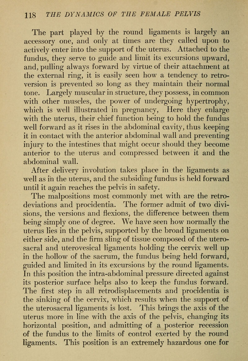 The part played by the round hgaments is largely an accessory one, and only at times are they called upon to actively enter into the support of the uterus. Attached to the fundus, they serve to guide and limit its excursions upv^^ard, and, pulling aWays forward by virtue of their attachment at the external ring, it is easily seen how a tendency to retro- version is prevented so long as they maintain their normal tone. Largely muscular in structure, they possess, in common with other muscles, the power of undergoing hypertrophy, which is well illustrated in pregnancy. Here they enlarge with the uterus, their chief function being to hold the fundus well forward as it rises in the abdominal cavity, thus keeping it in contact with the anterior abdominal wall and preventing injury to the intestines that might occur should they become anterior to the uterus and compressed between it and the abdominal wall. After delivery involution takes place in the ligaments as well as in the uterus, and the subsiding fundus is held forward until it again reaches the pelvis in safety. The malpositions most commonly met with are the retro- deviations and procidentia. The former admit of two divi- sions, the versions and flexions, the difference between them being simply one of degree. We have seen how normally the uterus lies in the pelvis, supported by the broad ligaments on either side, and the firm sling of tissue composed of the utero- sacral and uterovesical ligaments holding the cervix well up in the hollow of the sacrum, the fundus being held forward, guided and limited in its excursions by the round ligaments. In this position the intra-abdominal pressure directed against its posterior surface helps also to keep the fundus forward. The first step in all retrodisplacements and procidentia is the sinking of the cervix, which results when the support of the uterosacral ligaments is lost. This brings the axis of the uterus more in line with the axis of the pelvis, changing its horizontal position, and admitting of a posterior recession of the fundus to the limits of control exerted by the round ligaments. This position is an extremely hazardous one for