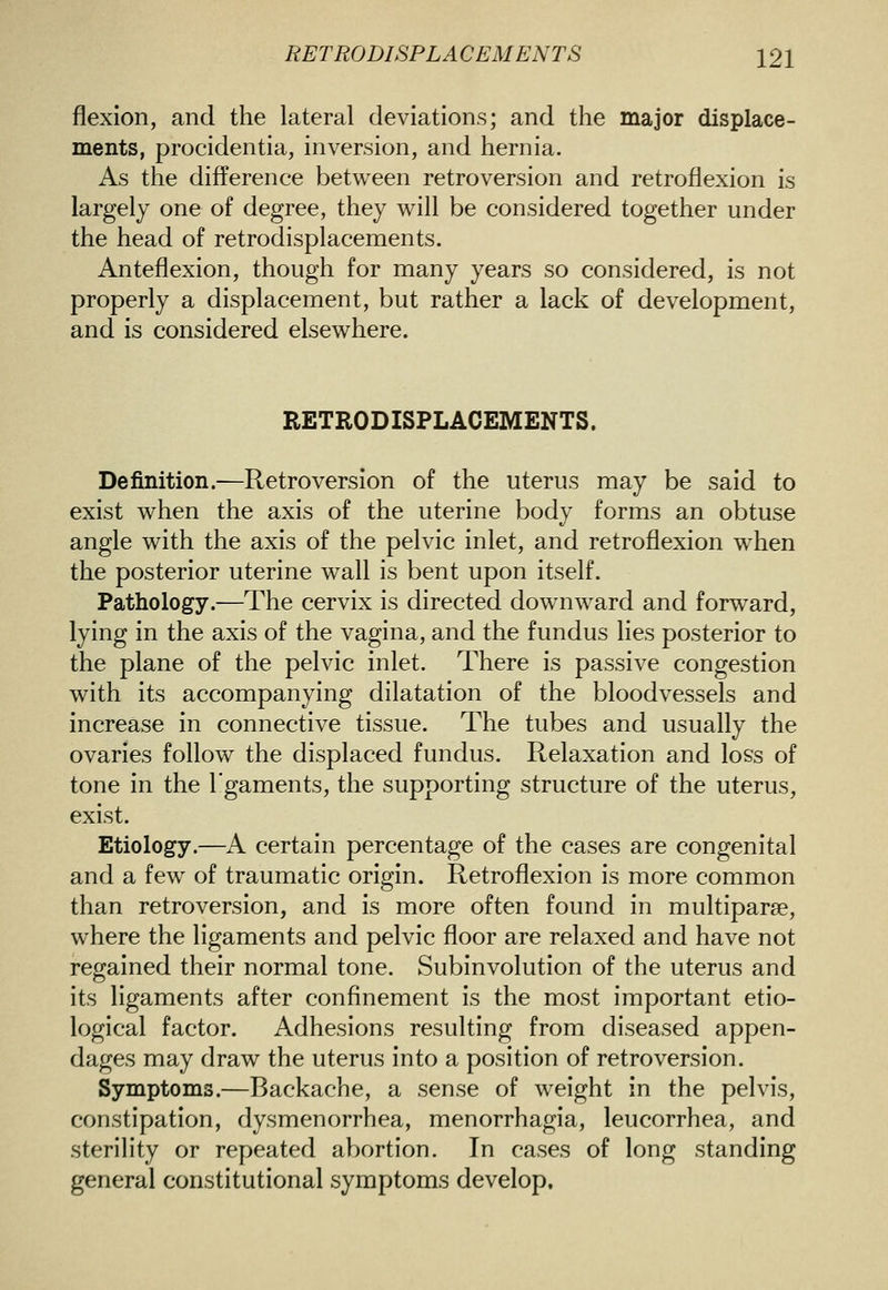 flexion, and the lateral deviations; and the major displace- ments, procidentia, inversion, and hernia. As the difference between retroversion and retroflexion is largely one of degree, they will be considered together under the head of retrodisplacements. Anteflexion, though for many years so considered, is not properly a displacement, but rather a lack of development, and is considered elsewhere. RETRODISPLACEMENTS. Definition.—Retroversion of the uterus may be said to exist when the axis of the uterine body forms an obtuse angle with the axis of the pelvic inlet, and retroflexion when the posterior uterine wall is bent upon itself. Pathology.—The cervix is directed downward and forward, lying in the axis of the vagina, and the fundus lies posterior to the plane of the pelvic inlet. There is passive congestion with its accompanying dilatation of the bloodvessels and increase in connective tissue. The tubes and usually the ovaries follow the displaced fundus. Relaxation and loss of tone in the I'gaments, the supporting structure of the uterus, exist. Etiology.—A certain percentage of the cases are congenital and a few of traumatic origin. Retroflexion is more common than retroversion, and is more often found in multiparse, where the ligaments and pelvic floor are relaxed and have not regained their normal tone. Subinvolution of the uterus and its ligaments after confinement is the most important etio- logical factor. Adhesions resulting from diseased appen- dages may draw the uterus into a position of retroversion. Symptoms.—Backache, a sense of weight in the pelvis, constipation, dysmenorrhea, menorrhagia, leucorrhea, and sterility or repeated abortion. In cases of long standing general constitutional symptoms develop.