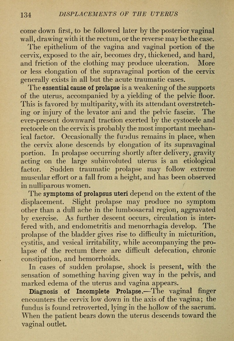 come down first, to be followed later by the posterior vaginal wall, drawing with it the rectum, or the reverse may be the case. The epithelium of the vagina and vaginal portion of the cervix, exposed to the air, becomes dry, thickened, and hard, and friction of the clothing may produce ulceration. More or less elongation of the supravaginal portion of the cervix generally exists in all but the acute traumatic cases. The essential cause of prolapse is a weakening of the supports of the uterus, accompanied by a yielding of the pelvic floor. This is favored by multiparity, with its attendant overstretch- ing or injury of the levator ani and the pelvic fasciae. The ever-present downward traction exerted by the cystocele and rectocele on the cervix is probably the most important mechan- ical factor. Occasionally the fundus remains in place, when the cervix alone descends by elongation of its supravaginal portion. In prolapse occurring shortly after delivery, gravity acting on the large subinvoluted uterus is an etiological factor. Sudden traumatic prolapse may follow extreme muscular effort or a fall from a height, and has been observed in nulliparous women. / The symptoms of prolapsus uteri depend on the extent of the displacement. Slight prolapse may produce no symptom other than a dull ache in the lumbosacral region, aggravated by exercise. As further descent occurs, circulation is inter- fered with, and endometritis and menorrhagia develop. The prolapse of the bladder gives rise to difficulty in micturition, cystitis, and vesical irritability, while accompanying the pro- lapse of the rectum there are difficult defecation, chronic constipation, and hemorrhoids. In cases of sudden prolapse, shock is present, with the sensation of something having given way in the pelvis, and marked edema of the uterus and vagina appears. Diagnosis of Incomplete Prolapse.—The vaginal finger encounters the cervix low down in the axis of the vagina; the fundus is found retroverted, lying in the hollow of the sacrurri. When the patient bears down the uterus descends toward the vaginal outlet.