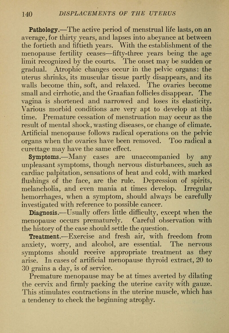 Pathology.—The active period of menstrual life lasts, on an average, for thirty years, and lapses into abeyance at between the fortieth and fiftieth years. With the establishment of the menopause fertility ceases—fifty-three years being the age limit recognized by the courts. The onset may be sudden or gradual. Atrophic changes occur in the pelvic organs: the uterus shrinks, its muscular tissue partly disappears, and its walls become thin, soft, and relaxed. The ovaries become small and cirrhotic, and the Graafian follicles disappear. The vagina is shortened and narrowed and loses its elasticity. Various morbid conditions are very apt to develop at this time. Premature cessation of menstruation may occur as the result of mental shock, wasting diseases, or change of climate. Artificial menopause follows radical operations on the pelvic organs when the ovaries have been removed. Too radical a curettage may have the same effect. Symptoms.—Many cases are unaccompanied by any unpleasant symptoms, though nervous disturbances, such as cardiac palpitation, sensations of heat and cold, with marked flushings of the face, are the rule. Depression of spirits, melancholia, and even mania at times develop. Irregular hemorrhages, when a symptom, should always be carefully investigated with reference to possible cancer. Diagnosis.—Usually offers little difiiculty, except when the menopause occurs prematurely. Careful observation with the history of the case should settle the question. Treatment.^—Exercise and fresh air, with freedom from anxiety, worry, and alcohol, are essential. The nervous symptoms should receive appropriate treatment as they arise. In cases of artificial menopause thyroid extract, 20 to 30 grains a day, is of service. Premature menopause may be at times averted by dilating the cervix and firmly packing the uterine cavity with gauze. This stimulates contractions in the uterine muscle, which has a tendency to check the beginning atrophy.