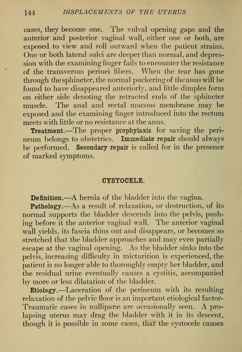 cases, they become one. The vulval opening gaps and the anterior and posterior vaginal wall, either one or both, are exposed to view and roll outward when the patient strains. One or both lateral sulci are deeper than normal, and depres- sion with the examining finger fails to encounter the resistance of the trans versus perinei fibers. When the tear has gone through the sphincter, the normal puckering of the anus will be found to have disappeared anteriorly, and little dimples form on either side denoting the retracted ends of the sphincter muscle. The anal and rectal mucous membrane may be exposed and the examining finger introduced into the rectum meets with little or no resistance at the anus. Treatment.—The proper prophylaxis for saving the peri- neum belongs to obstetrics. Immediate repair should always be performed. Secondary repair is called for in the presence of marked symptoms. CYSTOCELE. Definition.—A hernia of the bladder into the vagina. Pathology.—As a result of relaxation, or destruction, of its normal supports the bladder descends into the pelvis, push- ing before it the anterior vaginal wall. The anterior vaginal wall yields, its fascia thins out and disappears, or becomes so stretched that the bladder approaches and may even partially escape at the vaginal opening. As the bladder sinks into the pelvis, increasing difficulty in micturition is experienced, the patient is no longer able to thoroughly empty her bladder, and the residual urine eventually causes a cystitis, accompanied by more or less dilatation of the bladder. Etiology.—Laceration of the perineum with its resulting relaxation of the pelvic floor is an important etiological factor- Traumatic cases in nulliparae are occasionally seen. A pro- lapsing uterus may drag the bladder with it in its descent, though it is possible in some cases, that the cystocele causes