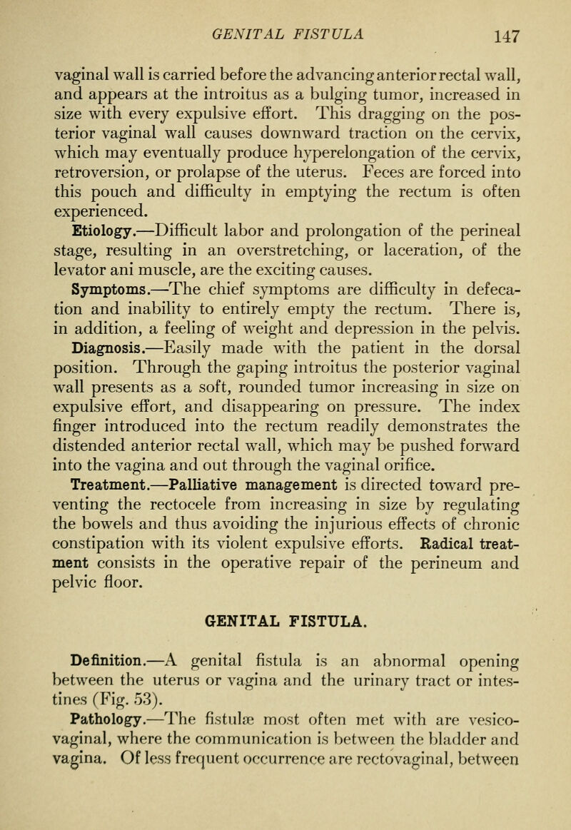 vaginal wall is carried before the advancing anterior rectal wall, and appears at the introitus as a bulging tumor, increased in size with every expulsive effort. This dragging on the pos- terior vaginal wall causes downward traction on the cervix, which may eventually produce hyperelongation of the cervix, retroversion, or prolapse of the uterus. Feces are forced into this pouch and difficulty in emptying the rectum is often experienced. Etiology.—Difficult labor and prolongation of the perineal stage, resulting in an overstretching, or laceration, of the levator ani muscle, are the exciting causes. Symptoms.—The chief symptoms are difficulty in defeca- tion and inability to entirely empty the rectum. There is, in addition, a feeling of weight and depression in the pelvis. Diagnosis.—Easily made with the patient in the dorsal position. Through the gaping introitus the posterior vaginal wall presents as a soft, rounded tumor increasing in size on expulsive effort, and disappearing on pressure. The index finger introduced into the rectum readily demonstrates the distended anterior rectal wall, which may be pushed forward into the vagina and out through the vaginal orifice. Treatment.—Palliative management is directed toward pre- venting the rectocele from increasing in size by regulating the bowels and thus avoiding the injurious effects of chronic constipation with its violent expulsive efforts. Radical treat- ment consists in the operative repair of the perineum and pelvic floor. GENITAL FISTULA. Definition.—A genital fistula is an abnormal opening between the uterus or vagina and the urinary tract or intes- tines fFig. 53). Pathology.—The fistulse most often met with are vesico- vaginal, where the communication is between the bladder and vagina. Of less frequent occurrence are rectovaginal, between