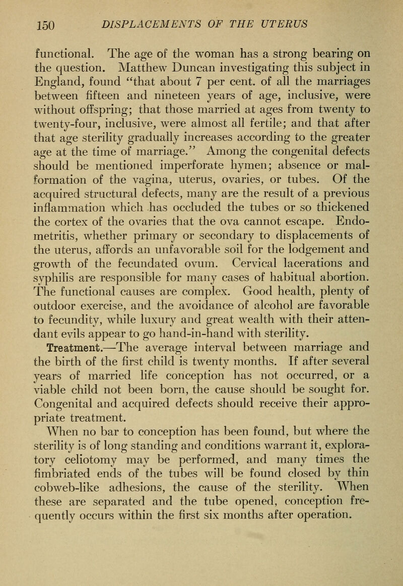 functional. The age of the woman has a strong bearing on the question. Matthew Duncan investigating this subject in England, found that about 7 per cent, of all the marriages between fifteen and nineteen years of age, inclusive, were without offspring; that those married at ages from twenty to twenty-four, inclusive, were almost all fertile; and that after that age sterility gradually increases according to the greater age at the time of marriage. Among the congenital defects should be mentioned imperforate hymen; absence or mal- formation of the vagina, uterus, ovaries, or tubes. Of the acquired structural defects, many are the result of a previous inflammation which has occluded the tubes or so thickened the cortex of the ovaries that the ova cannot escape. Endo- metritis, whether primary or secondary to displacements of the uterus, affords an unfavorable soil for the lodgement and growth of the fecundated ovum. Cervical lacerations and svphilis are responsible for many cases of habitual abortion. The functional causes are complex. Good health, plenty of outdoor exercise, and the avoidance of alcohol are favorable to fecundity, while luxury and great wealth with their atten- dant evils appear to go hand-in-hand with sterility. Treatment.—The average interval between marriage and the birth of the first child is twenty months. If after several years of married life conception has not occurred, or a viable child not been born, the cause should be sought for. Congenital and acquired defects should receive their appro- priate treatment. When no bar to conception has been found, but where the sterility is of long standing and conditions warrant it, explora- tory celiotomy may be performed, and many times the fimbriated ends of the tubes will be found closed by thin cobweb-like adhesions, the cause of the sterility. When these are separated and the tube opened, conception fre- quently occurs within the first six months after operation.