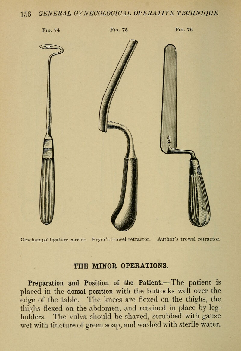 Fig. 74 Fig. 75 Fig. 76 Deschamps' ligature carrier. Pryor's trowel retractor. Author's trowel retractor. THE MINOR OPERATIONS. Preparation and Position of the Patient.—The patient is placed in the dorsal position with the buttocks well over the edge of the table. The knees are flexed on the thighs, the thighs flexed on the abdomen, and retained in place by leg- holders. The vulva should be shaved, scrubbed with gauze wet with tincture of green soap, and washed with sterile water.