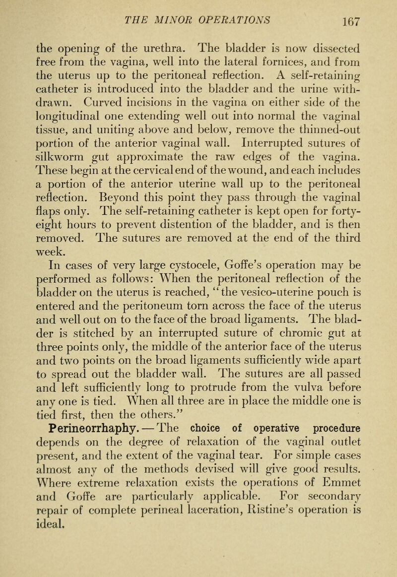 the opening of the urethra. The bladder is now dissected free from the vagina, well into the lateral fornices, and from the uterus up to the peritoneal reflection. A self-retaining catheter is introduced into the bladder and the urine with- drawn. Curved incisions in the vagina on either side of the longitudinal one extending well out into normal the vaginal tissue, and uniting above and below, remove the thinned-out portion of the anterior vaginal wall. Interrupted sutures of silkworm gut approximate the raw edges of the vagina. These begin at the cervical end of the wound, and each includes a portion of the anterior uterine wall up to the peritoneal reflection. Beyond this point they pass through the vaginal flaps only. The self-retaining catheter is kept open for forty- eight hours to prevent distention of the bladder, and is then removed. The sutures are removed at the end of the third week. In cases of very large cystocele, Goffe's operation may be performed as follows: When the peritoneal reflection of the bladder on the uterus is reached, the vesico-uterine pouch is entered and the peritoneum torn across the face of the uterus and well out on to the face of the broad ligaments. The blad- der is stitched by an interrupted suture of chromic gut at three points only, the middle of the anterior face of the uterus and two points on the broad ligaments sufficiently wide apart to spread out the bladder wall. The sutures are all passed and left sufficiently long to protrude from the vulva before any one is tied. When all three are in place the middle one is tied first, then the others. Perineorrhaphy. — The choice of operative procedure depends on the degree of relaxation of the vaginal outlet present, and the extent of the vaginal tear. For simple cases almost any of the methods devised will give good results. Where extreme relaxation exists the operations of Emmet and Goffe are particularly applicable. For secondary repair of complete perineal laceration, Ristine's operation is ideal.