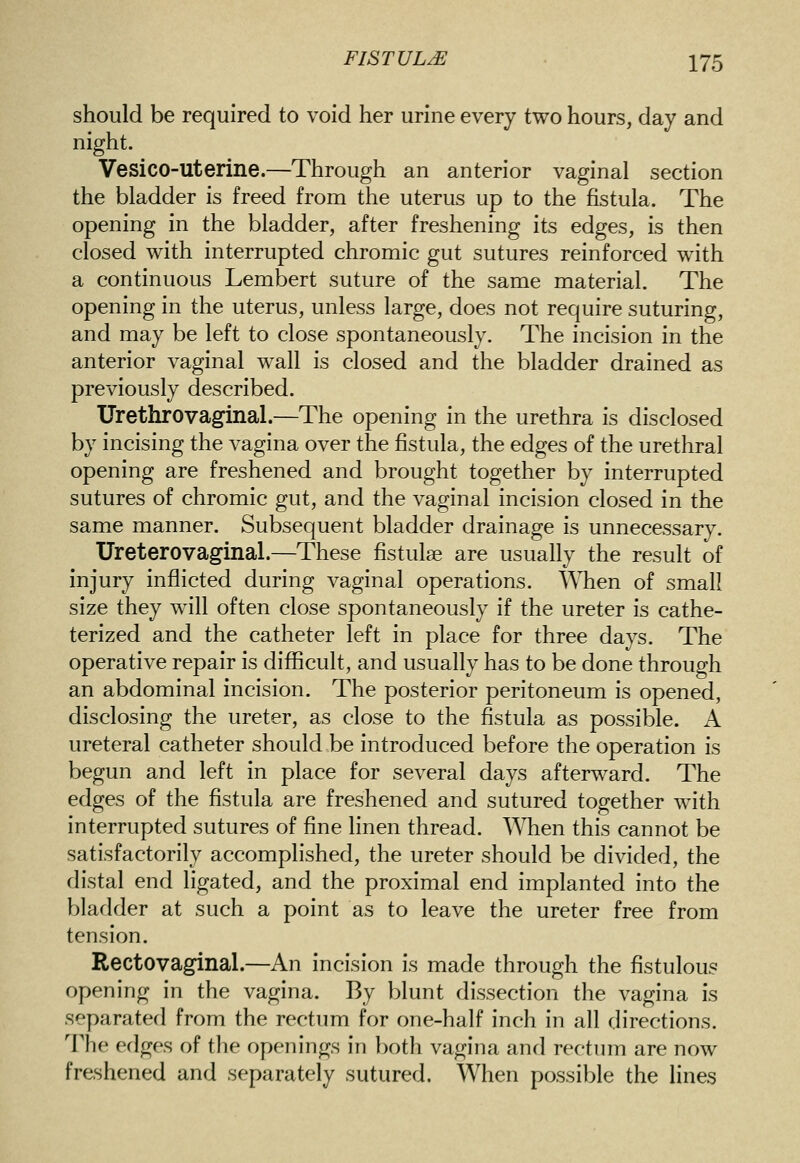 should be required to void her urine every two hours, day and night. Vesico-Uterine.—Through an anterior vaginal section the bladder is freed from the uterus up to the fistula. The opening in the bladder, after freshening its edges, is then closed with interrupted chromic gut sutures reinforced with a continuous Lembert suture of the same material. The opening in the uterus, unless large, does not require suturing, and may be left to close spontaneously. The incision in the anterior vaginal wall is closed and the bladder drained as previously described. Urethrovaginal.—The opening in the urethra is disclosed by incising the vagina over the fistula, the edges of the urethral opening are freshened and brought together by interrupted sutures of chromic gut, and the vaginal incision closed in the same manner. Subsequent bladder drainage is unnecessary. Ureterovaginal.—These fistulse are usually the result of injury inflicted during vaginal operations. When of small size they will often close spontaneously if the ureter is cathe- terized and the catheter left in place for three days. The operative repair is difficult, and usually has to be done through an abdominal incision. The posterior peritoneum is opened, disclosing the ureter, as close to the fistula as possible. A ureteral catheter should be introduced before the operation is begun and left in place for several days afterward. The edges of the fistula are freshened and sutured together with interrupted sutures of fine linen thread. When this cannot be satisfactorily accomplished, the ureter should be divided, the distal end ligated, and the proximal end implanted into the bladder at such a point as to leave the ureter free from tension. Rectovaginal.—An incision is made through the fistulous opening in the vagina. By blunt dissection the vagina is separated from the rectum for one-half inch in all directions, l^he edges of the openings in })oth vagina and rectum are now freshened and separately sutured. When possible the lines