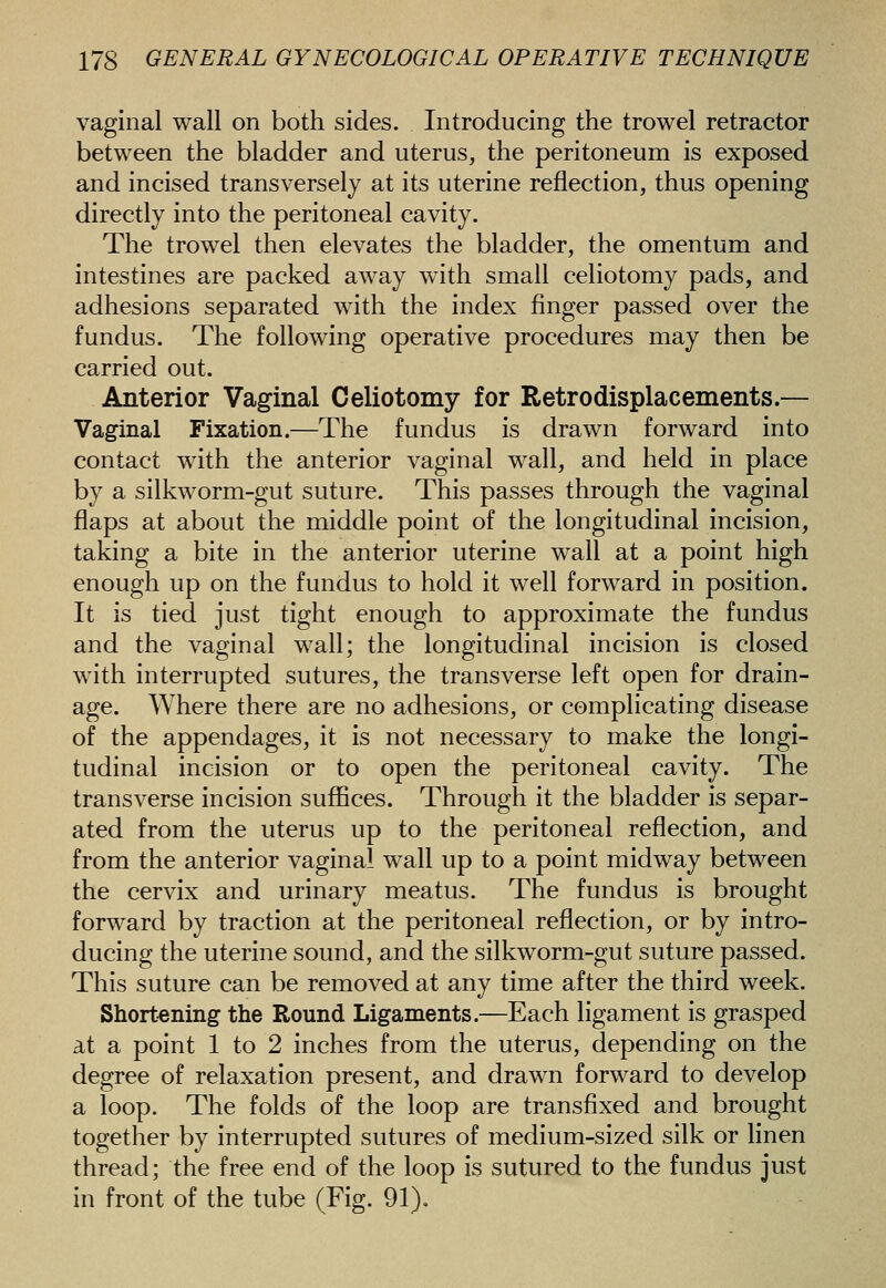 vaginal wall on both sides. Introducing the trowel retractor between the bladder and uterus, the peritoneum is exposed and incised transversely at its uterine reflection, thus opening directly into the peritoneal cavity. The trowel then elevates the bladder, the omentum and intestines are packed aw^ay with small celiotomy pads, and adhesions separated with the index finger passed over the fundus. The following operative procedures may then be carried out. Anterior Vaginal Celiotomy for Retrodisplacements.— Vaginal Fixation.—The fundus is drawn forward into contact with the anterior vaginal wall, and held in place by a silkworm-gut suture. This passes through the vaginal flaps at about the middle point of the longitudinal incision, taking a bite in the anterior uterine wall at a point high enough up on the fundus to hold it well forward in position. It is tied just tight enough to approximate the fundus and the vaginal wall; the longitudinal incision is closed with interrupted sutures, the transverse left open for drain- age. Where there are no adhesions, or complicating disease of the appendages, it is not necessary to make the longi- tudinal incision or to open the peritoneal cavity. The transverse incision suffices. Through it the bladder is separ- ated from the uterus up to the peritoneal reflection, and from the anterior vaginal wall up to a point midway between the cervix and urinary meatus. The fundus is brought forward by traction at the peritoneal reflection, or by intro- ducing the uterine sound, and the silkworm-gut suture passed. This suture can be removed at any time after the third week. Short-ening the Round Ligaments.—Each ligament is grasped at a point 1 to 2 inches from the uterus, depending on the degree of relaxation present, and drawn forward to develop a loop. The folds of the loop are transfixed and brought together by interrupted sutures of medium-sized silk or linen thread; the free end of the loop is sutured to the fundus just in front of the tube (Fig. 91),