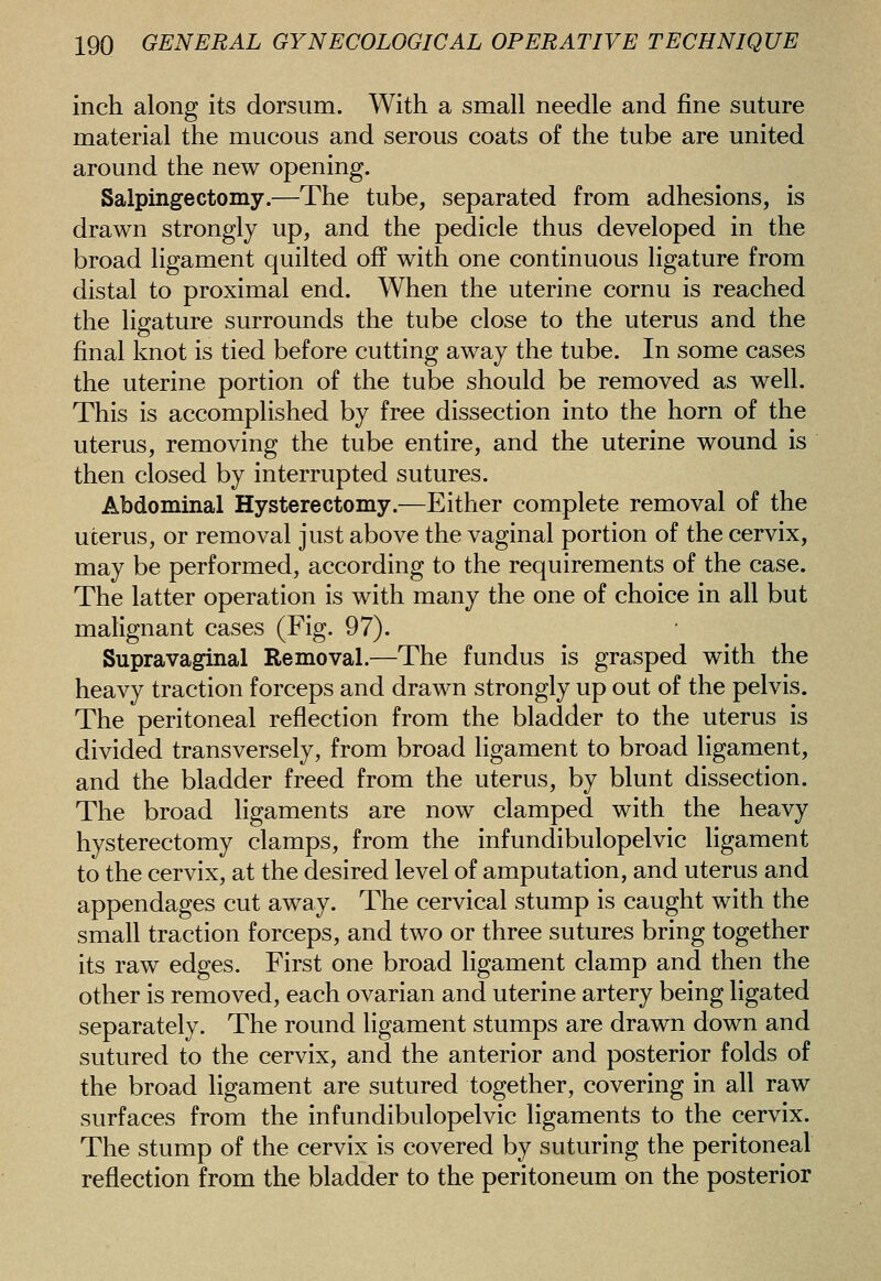 inch along its dorsum. With a small needle and fine suture material the mucous and serous coats of the tube are united around the new opening. Salpingectomy.—The tube, separated from adhesions, is drawn strongly up, and the pedicle thus developed in the broad ligament quilted off with one continuous ligature from distal to proximal end. When the uterine cornu is reached the ligature surrounds the tube close to the uterus and the final knot is tied before cutting away the tube. In some cases the uterine portion of the tube should be removed as well. This is accomplished by free dissection into the horn of the uterus, removing the tube entire, and the uterine wound is then closed by interrupted sutures. Abdominal Hysterectomy.—Either complete removal of the uterus, or removal just above the vaginal portion of the cervix, may be performed, according to the requirements of the case. The latter operation is with many the one of choice in all but malignant cases (Fig. 97). Supravaginal Removal.—The fundus is grasped with the heavy traction forceps and drawn strongly up out of the pelvis. The peritoneal reflection from the bladder to the uterus is divided transversely, from broad ligament to broad ligament, and the bladder freed from the uterus, by blunt dissection. The broad ligaments are now clamped with the heavy hysterectomy clamps, from the infundibulopelvic ligament to the cervix, at the desired level of amputation, and uterus and appendages cut away. The cervical stump is caught with the small traction forceps, and two or three sutures bring together its raw edges. First one broad ligament clamp and then the other is removed, each ovarian and uterine artery being ligated separately. The round ligament stumps are drawn down and sutured to the cervix, and the anterior and posterior folds of the broad ligament are sutured together, covering in all raw surfaces from the infundibulopelvic ligaments to the cervix. The stump of the cervix is covered by suturing the peritoneal reflection from the bladder to the peritoneum on the posterior