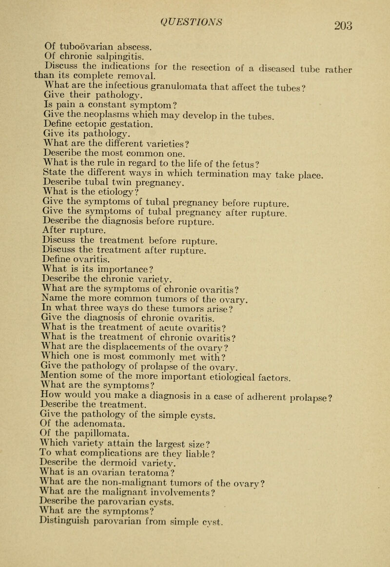 Of tuboovarian abscess. Of chronic salpingitis. Discuss the indications for the resection of a diseased tube rather than its complete renlo^•al. What are the infectious granulomata that affect the tubes? Give their pathology. Is pain a constant sj^mptom? Give the neoplasms which may develop in the tubes. Define ectopic gestation. Give its pathology. AVhat are the different varieties ? Describe the most common one. What is the rule in regard to the hfe of the fetus ? State the different ways in which termination may take place. Describe tubal twin pregnancy. What is the etiology? Give the symptoms of tubal pregnancy before rupture. Give the symptoms of tubal pregnancv after rupture. Describe the diagnosis before rupture.' After rupture. Discuss the treatment before rupture. Discuss the treatment after rupture. Define ovaritis. What is its importance? Describe the chronic variety. What are the symptoms of chronic ovaritis? Name the more common tumors of the ovary. In what three ways do these tumors arise ? Give the diagnosis of chronic ovaritis. W^hat is the treatment of acute ovaritis? What is the treatment of chronic ovaritis? What are the displacements of the ovary? Which one is most commonly met with? Give the pathology of prolapse of the ovary. Mention some of the more important etiological factors. What are the S3^mptoms? How would you make a diagnosis in a case of adherent prolapse? Describe the treatment. Give the pathology of the simple cysts. Of the adenomata. Of the papillomata. Which variety attain the largest size? To what complications are they liable? Describe the dermoid variety. What is an ovarian teratoma? What are the non-malignant tumors of the ovary? What are the malignant involvements? Describe the parovarian cysts. What are the symptoms? Distinguish parovarian from simple cyst.