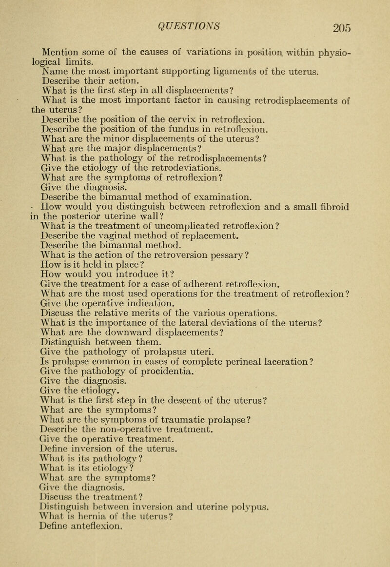 Mention some of the causes of variations in position within physio- logical limits. Name the most important supporting ligaments of the uterus. Describe their action. What is the first step in all displacements ? What is the most important factor in causing retrodisplacements of the uterus? Describe the position of the cervix in retroflexion. Describe the position of the fundus in retroflexion. What are the minor displacements of the uterus ? What are the major displacements? What is the pathology of the retrodisplacements? Give the etiology of the retrodeviations. What are the symptoms of retroflexion? Give the diagnosis. Describe the bimanual method of examination. - How would you distinguish between retroflexion and a small fibroid in the posterior uterine wall? What is the treatment of uncomplicated retroflexion ? Describe the vaginal method of replacement. Describe the bimanual method. What is the action of the retroversion pessary ? How is it held in place ? How would you introduce it? Give the treatment for a case of adherent retroflexion. What are the most used operations for the treatment of retroflexion? Give the operative indication. Discuss the relative merits of the various operations. What is the importance of the lateral deviations of the uterus ? What are the downward displacements? Distinguish between them. Give the pathology of prolapsus uteri. Is prolapse common in cases of complete perineal laceration ? Give the pathology of procidentia. Give the diagnosis. Give the etiology. What is the first step in the descent of the uterus? What are the symptoms? What are the symptoms of traumatic prolapse? Describe the non-operative treatment. Give the operative treatment. Define inversion of the uterus. What is its pathology? What is its etiology? What are the symptoms? Give the diagnosis. Discuss the tn.'atment? Distinguish between inversion and uterine polypus. What is hernia of the uterus? Define anteflexion.