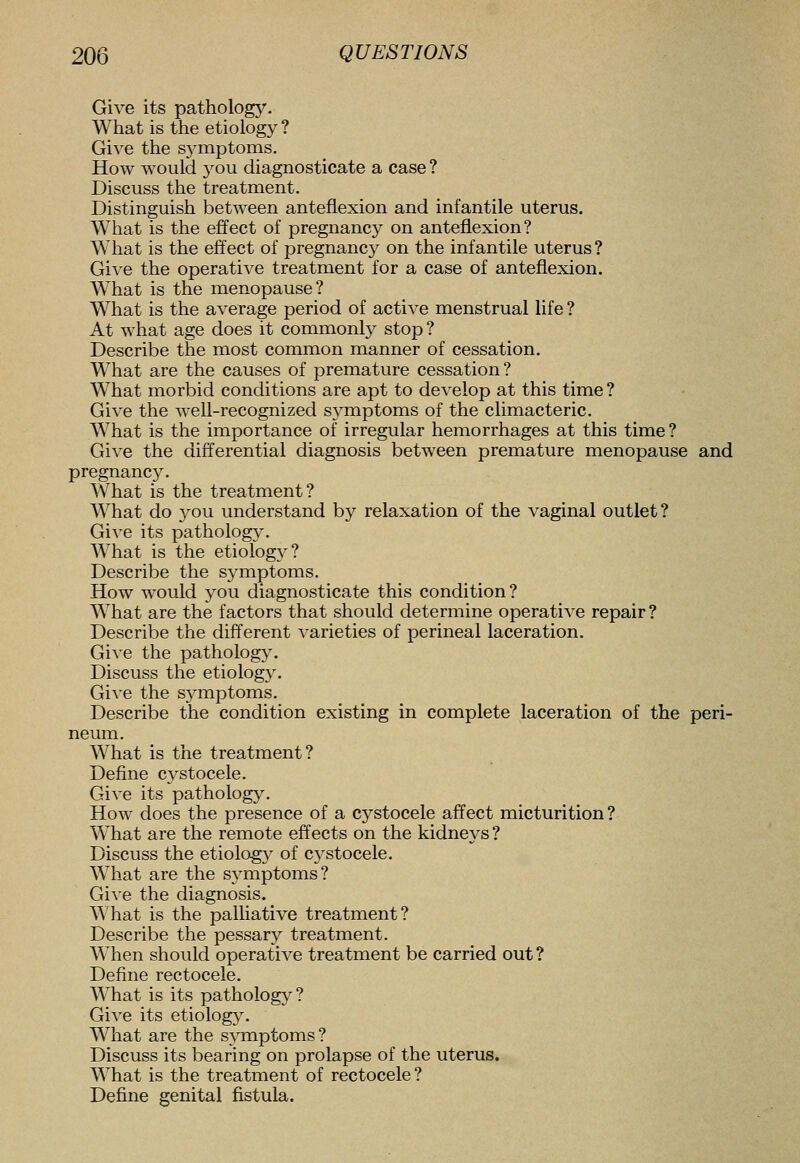 Give its pathology. What is the etiology ? Give the sj^mptoms. How would you diagnosticate a case ? Discuss the treatment. Distinguish between anteflexion and infantile uterus. What is the effect of pregnancy on anteflexion? What is the effect of pregnancy on the infantile uterus ? Give the operative treatment for a case of anteflexion. What is the menopause? What is the average period of active menstrual life ? At what age does it commonly stop ? Describe the most common manner of cessation. What are the causes of premature cessation ? What morbid conditions are apt to develop at this time? Give the well-recognized symptoms of the climacteric. What is the importance of irregular hemorrhages at this time ? Give the differential diagnosis between premature menopause and pregnancy. What is the treatment? What do you understand by relaxation of the vaginal outlet? Give its pathology. What is the etiology? Describe the S3^mptoms. How would you diagnosticate this condition? What are the factors that should determine operative repair ? Describe the different varieties of perineal laceration. Give the pathology. Discuss the etiology. Give the symptoms. Describe the condition existing in complete laceration of the peri- neum. What is the treatment? Define cystocele. Give its pathology. How does the presence of a cystocele affect micturition? What are the remote effects on the kidneys ? Discuss the etiology of cystocele. What are the sj^mptoms? Give the diagnosis. What is the palliative treatment? Describe the pessary treatment. When should operative treatment be carried out? Define rectocele. What is its pathology? Give its etiology. What are the symptoms? Discuss its bearing on prolapse of the uterus. What is the treatment of rectocele? Define genital fistula.