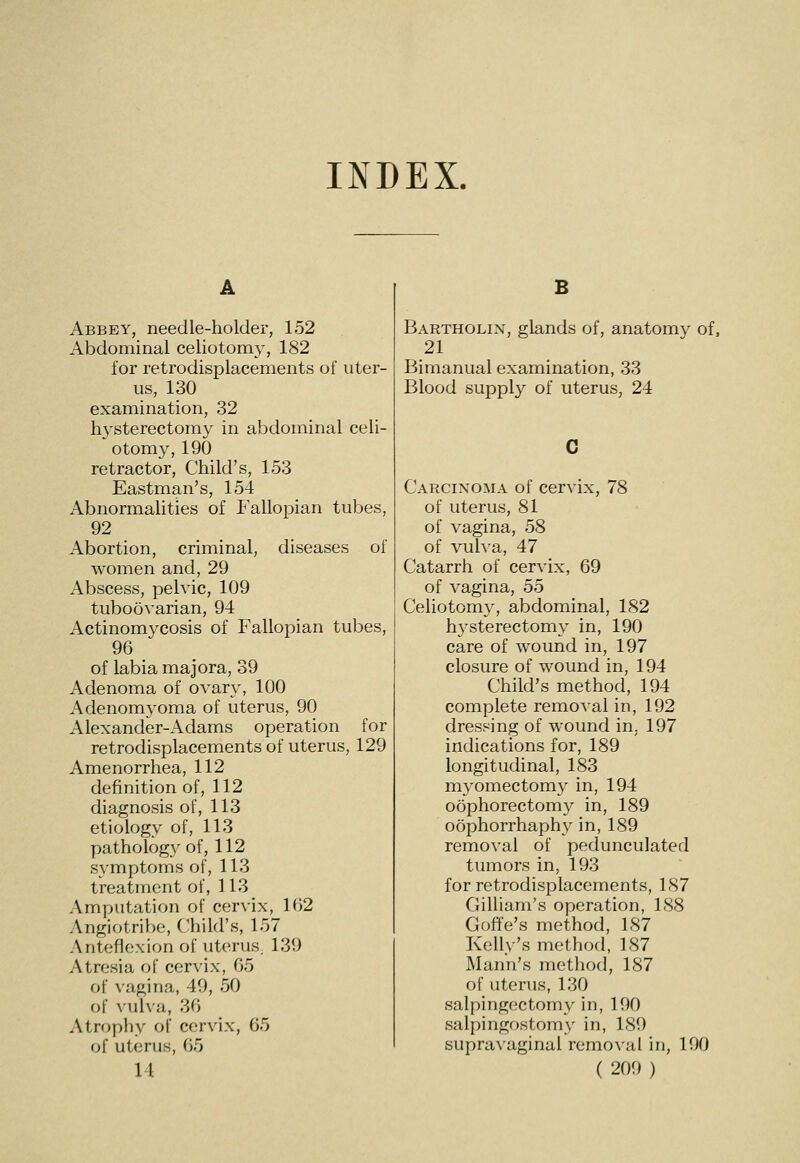 INDEX. A Abbey, needle-holder, 152 Abdominal celiotomy, 182 for retrodisplacements of uter- us, 130 examination, 32 hysterectomy in abdominal celi- otomy, 190 retractor, Child's, 153 Eastman's, 154 Abnormalities of Fallopian tubes, 92 Abortion, criminal, diseases of women and, 29 Abscess, pelvic, 109 tuboovarian, 94 Actinomycosis of Fallopian tubes, 96 of labia majora, 39 Adenoma of ovary, 100 Adenomyoma of uterus, 90 Alexander-Adams operation for retrodisplacements of uterus, 129 Amenorrhea, 112 definition of, 112 diagnosis of, 113 etiology of, 113 pathology of, 112 symptoms of, 113 treatment of, 113 Amputation of cervix, 162 Angiotribe, Child's, 157 Anteflexion of uterus, 139 Atresia of cervix, 65 of \agina, 49, 50 of Aulva, 36 Atrophy of cervix, 65 of uterus, 65 B Bartholin, glands of, anatomy of, 21 Bimanual examination, 33 Blood supply of uterus, 24 Carcinoma of cervix, 78 of uterus, 81 of vagina, 58 of vulva, 47 Catarrh of cervix, 69 of vagina, 55 Celiotomy, abdominal, 182 h3'sterectomy in, 190 care of wound in, 197 closure of wound in, 194 Child's method, 194 complete removal in, 192 dressing of wound in. 197 indications for, 189 longitudinal, 183 myomectomy in, 194 oophorectomy in, 189 oophorrhaphy in, 189 removal of pedunculated tumors in, 193 for retrodisplacements, 187 Gilliam's operation, 188 Goffe's method, 187 Kelly's method, 187 Mann's method, 187 of uterus, 130 salpingectomy in, 190 salpingostomy- in, 189 supravaginal removal in, 190