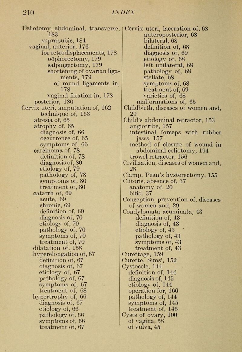 Celiotom}^, abdominal, transverse, 183 suprapubic, 184 vaginal, anterior, 176 for retrodisplacements, 178 oophorectomy, 179 salpingectomy, 179 shortening of ovarian liga- ments, 179 of round ligaments in, 178 vaginal fixation in, 178 posterior, 180 Cervix uteri, amputation of, 162 technique of, 163 atresia of, 65 atrophy of, 65 diagnosis of, 66 occurrence of, 65 symptoms of, 66 carcinoma of, 78 definition of, 78 diagnosis of, 80 etiology of, 79 pathology of, 78 symptoms of, 80 treatment of, 80 catarrh of, 69 acute, 69 chronic, 69 definition of, 69 diagnosis of, 70 etiology of, 70 pathology of, 70 symptoms of, 70 treatment of, 70 dilatation of, 158 hyperelongation of, 67 definition of, 67 diagnosis of, 67 etiology of, 67 pathology of, 67 S3miptoms of, 67 treatment of, 68 h3'pertrophy of, 66 diagnosis of, 67 etiology of, 66 patholog}?- of, 66 symptoms of, 66 treatment of, 67 Cervix uteri, laceration of, 68 anteroposterior, 68 bilateral, 68 definition of, 68 diagnosis of, 69 etiology of, 68 left unilateral, 68 patholog}^ of, 68 stellate, 68 S3^mptoms of, 68 treatment of, 69 varieties of, 68 malformations of, 65 Childbirth, diseases of women and, 29 Child's abdominal retractor, 153 angiotribe, 157 intestinal forceps with rubber jaws, 157 method of closure of wound in abdominal celiotomy, 194 trowel retractor, 156 Civilization, diseases of women and, 28 Clamp, Pean's h3^sterectomy, 155 Clitoris, absence of, 37 anatom3^ of, 20 bifid, 37 Conception, prevention of, diseases of women and, 29 Condvlomata acuminata, 43 definition of, 43 diagnosis of, 43 etiolog3^ of, 43 patholog3^ of, 43 S3mptoms of, 43 treatment of, 43 Curettage, 159 Curette, Sims', 152 Cystocele, 144 definition of, 144 diagnosis of, 145 etiology of, 144 operation for, 166 pathology of, 144 s3^mptoms of, 145 treatment of, 146 Cysts of ovary, 100 of vagina, 58 of vulva, 45