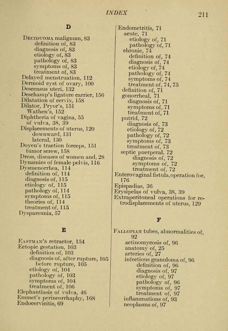 Deciduoma malignum, 83 definition of, 83 diagnosis of, 83 etiology of, 83 patliology of, 83 symptoms of, 83 treatment of, 83 Delayed menstruation, 112 Dermoid cyst of ovary, 100 Descensus uteri, 132 Deschamp's ligature carrier, 156 Dilatation of cervix, 158 Dilator, Pryor's, 151 Wathen's, 152 Diphtheria of vagina, 55 of vulva, 38, 39 Displacements of uterus, 120 downward, 131 lateral, 130 Doyen's traction forceps, 151 tumor screw, 158 Dress, diseases of women and, 28 Dynamics of female pelvis, 116 Dysmenorrhea, 114 definition of, 114 diagnosis of, 115 etiology of, 115 pathology of, 114 symptoms of, 115 theories of, 114 treatment of, 115 Dyspareunia, 57 E Eastman's retractor, 154 Ectopic gestation, 103 definition of, 103 . diagnosis of, after rupture, 105 before rupture, 105 etiology of, 104 pathology of, 103 symptoms of, 104 treatment of, 106 Elephantiasis of vulva, 46 Emmet's perineorrhaphy, 168 Endocervicitis, 69 Endometritis, 71 acute, 71 etiology of^ 71 pathology of, 71 chronic, 74 definition of, 74 diagnosis of, 74 etiology of, 74 pathology of, 74 symptoms of, 74 treatment of, 74, 75 definition of, 71 gonorrheal, 71 diagnosis of, 71 symptoms of, 71 treatment of, 71 putrid, 72 diagnosis of, 73 etiology of, 72 pathology of, 72 symptoms of, 73 treatment of, 73 septic puerperal, 72 diagnosis of, 72 symptoms of, 72 treatment of, 72 Enterovaginal fistula,operation for, 176 Epispadias, 36 Erysipelas of vulva, 38, 39 Extraperitoneal operations for re- trodisplacements of uterus, 129 F Fallopian tubes, abnormalities of 92 actinomycosis of, 96 anatomy of, 25 arteries of, 27 infectious granuloma of, 96 definition of, 96 diagnosis of, 97 etiology of, 97 pathology of, 96 symptoms of, 97 treatment of, 97 inflammations of, 93 neoplasms of, 97